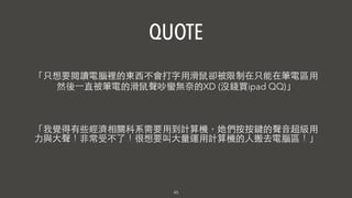 45
「我覺得有些經濟相關科系需要⽤用到計算機，她們按按鍵的聲⾳音超級⽤用
⼒力與⼤大聲！⾮非常受不了！很想要叫⼤大量運⽤用計算機的⼈人搬去電腦區！」
「只想要閱讀電腦裡的東⻄西不會打字⽤用滑⿏鼠卻被限制在只能在筆電區⽤用
然後⼀一直被筆電的滑⿏鼠聲吵蠻無奈的XD (沒錢買ipad QQ)」
QUOTE
 