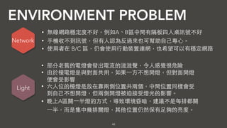 ENVIRONMENT PROBLEM
48
• 無線網路穩定度不好，例如A、B區中間有隔板四⼈人桌訊號不好
• ⼿手機收不到訊號，但有⼈人認為反過來也可幫助⾃自⼰己專⼼心。
• 使⽤用者在 B/C 區，仍會使⽤用⾏行動裝置連網，也希望可以有穩定網路
• 部分⽼老舊的電燈會發出電流的滋滋聲，令⼈人感覺很危險
• 由於檯電燈是與對⾯面共⽤用，如果⼀一⽅方不想開燈，但對⾯面開燈
便會受影響
• 六⼈人位的檯燈是放在靠兩側位置共兩個，中間位置同樣會受
到⾃自⼰己不想開燈，但兩側開燈被迫接受燈光的影響。
• 晚上A區關⼀一半燈的⽅方式，導致環境昏暗，建議不是每排都關
⼀一半，⽽而是集中幾排關燈，其他位置仍然保有⾜足夠的亮度。
Network
Light
 