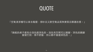 51
「隔板的桌⼦子還有分淺⾊色跟深⾊色的。淺⾊色有空間可以蹺腳，深⾊色的蹺腳
會被打到，很不舒服，所以都不會選深⾊色的。」
QUOTE
「空氣清淨機可以拿去報廢，很吵且⼜又對空氣品質無實質且顯著改善。」
 