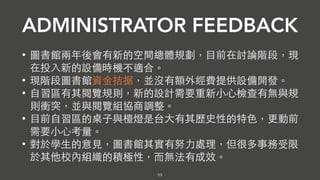 53
ADMINISTRATOR FEEDBACK
• 圖書館有未來總體空間規劃的想法，現在投⼊入新的設備無法
配合總體規劃。
• 現階段圖書館資⾦金拮据，並沒有額外經費提供設備開發。
• ⾃自習區有其閱覽規則，新的設計需要重新⼩小⼼心檢查有無與規
則衝突，並與閱覽組協商調整。
• ⺫⽬目前⾃自習區的桌⼦子與檯燈是台⼤大有其歷史性的特⾊色，更動前
需要⼩小⼼心考量。
• 對於學⽣生的意⾒見，圖書館其實有努⼒力處理，但很多事務受限
於現實環境與資源限制⽽而無法有成效。
 