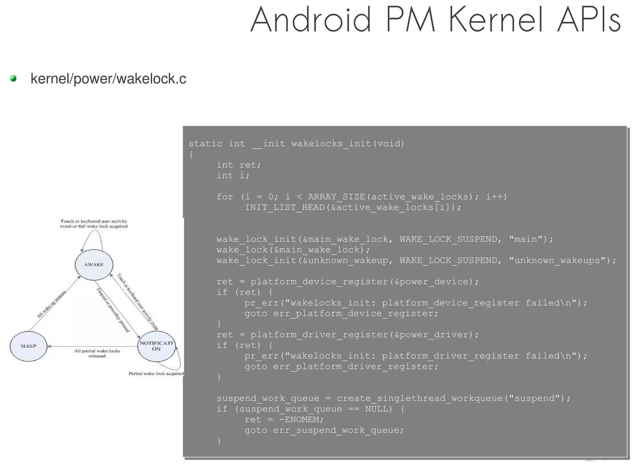 Android PM Kernel APIs
kernel/power/wakelock.c



                          static int __init wakelocks_init(void)
                          static int __init wakelocks_init(void)
                          {
                          {
                               int ret;
                               int ret;
                               int i;
                               int i;
                              for (i = 0; i < ARRAY_SIZE(active_wake_locks); i++)
                              for (i = 0; i < ARRAY_SIZE(active_wake_locks); i++)
                                   INIT_LIST_HEAD(&active_wake_locks[i]);
                                   INIT_LIST_HEAD(&active_wake_locks[i]);


                              wake_lock_init(&main_wake_lock, WAKE_LOCK_SUSPEND, "main");
                              wake_lock_init(&main_wake_lock, WAKE_LOCK_SUSPEND, "main");
                              wake_lock(&main_wake_lock);
                              wake_lock(&main_wake_lock);
                              wake_lock_init(&unknown_wakeup, WAKE_LOCK_SUSPEND, "unknown_wakeups");
                              wake_lock_init(&unknown_wakeup, WAKE_LOCK_SUSPEND, "unknown_wakeups");
                              ret = platform_device_register(&power_device);
                              ret = platform_device_register(&power_device);
                              if (ret) {
                              if (ret) {
                                   pr_err("wakelocks_init: platform_device_register failedn");
                                   pr_err("wakelocks_init: platform_device_register failedn");
                                   goto err_platform_device_register;
                                   goto err_platform_device_register;
                              }
                              }
                              ret = platform_driver_register(&power_driver);
                              ret = platform_driver_register(&power_driver);
                              if (ret) {
                              if (ret) {
                                   pr_err("wakelocks_init: platform_driver_register failedn");
                                   pr_err("wakelocks_init: platform_driver_register failedn");
                                   goto err_platform_driver_register;
                                   goto err_platform_driver_register;
                              }
                              }
                              suspend_work_queue = create_singlethread_workqueue("suspend");
                              suspend_work_queue = create_singlethread_workqueue("suspend");
                              if (suspend_work_queue == NULL) {
                              if (suspend_work_queue == NULL) {
                                   ret = -ENOMEM;
                                   ret = -ENOMEM;
                                   goto err_suspend_work_queue;
                                   goto err_suspend_work_queue;
                              }
                              }
 