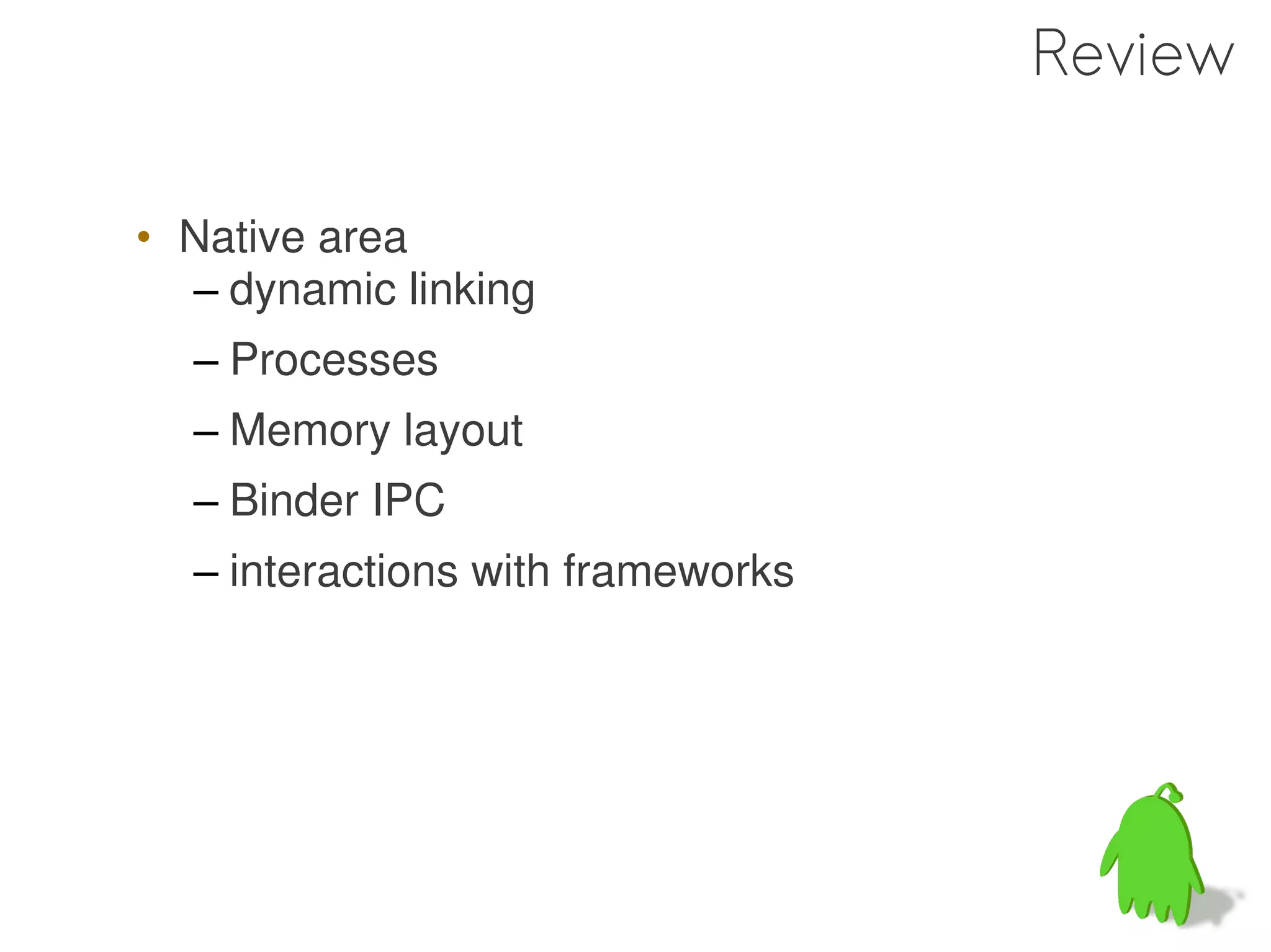 Review

• Native area
  – dynamic linking
  – Processes
  – Memory layout
  – Binder IPC
  – interactions with frameworks
 