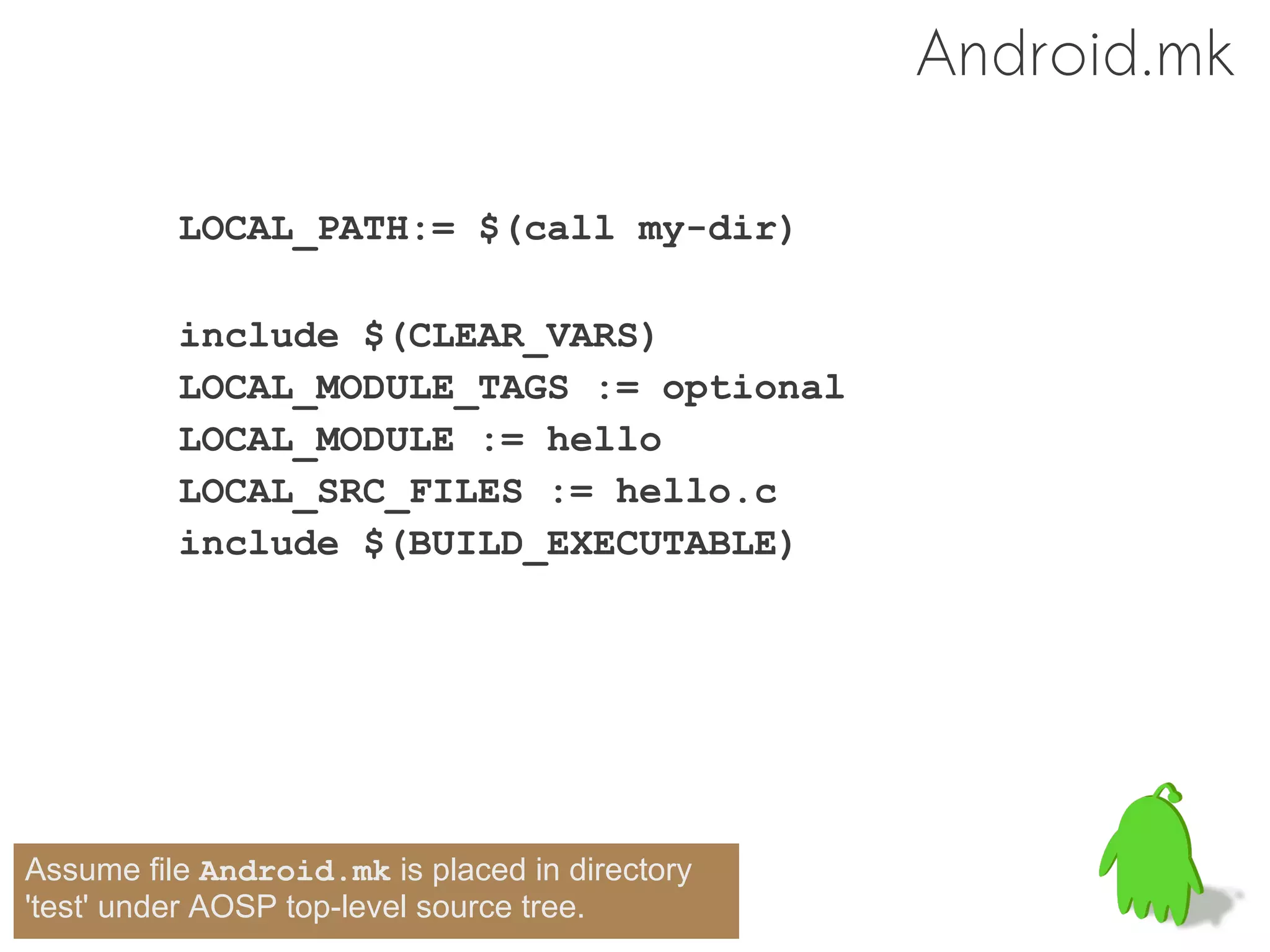 Android.mk

          LOCAL_PATH:= $(call my-dir)

          include $(CLEAR_VARS)
          LOCAL_MODULE_TAGS := optional
          LOCAL_MODULE := hello
          LOCAL_SRC_FILES := hello.c
          include $(BUILD_EXECUTABLE)




Assume file Android.mk is placed in directory
'test' under AOSP top-level source tree.
 