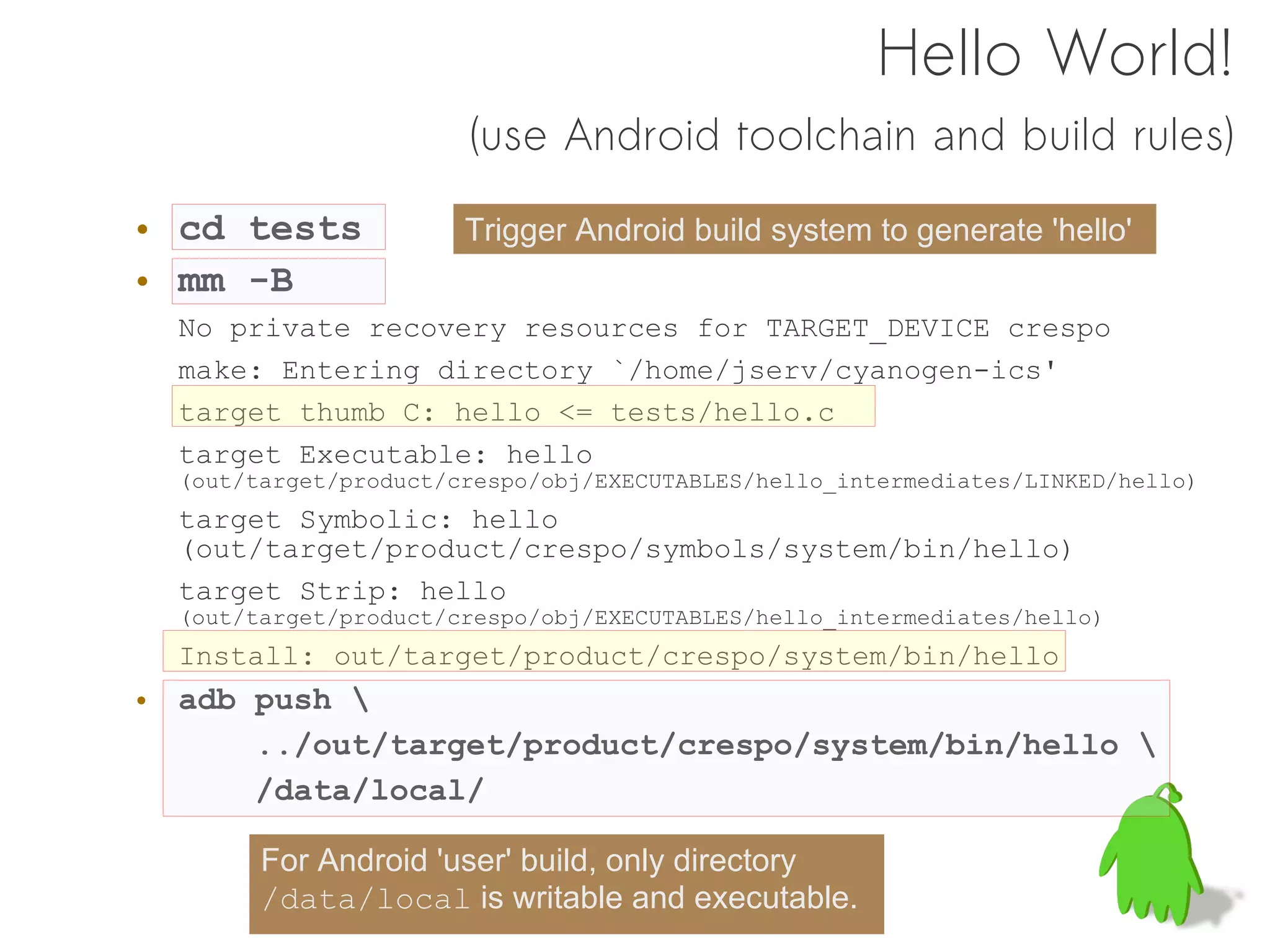 Hello World!
                       (use Android toolchain and build rules)

• cd tests             Trigger Android build system to generate 'hello'
• mm -B
  No private recovery resources for TARGET_DEVICE crespo
  make: Entering directory `/home/jserv/cyanogen-ics'
  target thumb C: hello <= tests/hello.c
  target Executable: hello
  (out/target/product/crespo/obj/EXECUTABLES/hello_intermediates/LINKED/hello)
  target Symbolic: hello
  (out/target/product/crespo/symbols/system/bin/hello)
  target Strip: hello
  (out/target/product/crespo/obj/EXECUTABLES/hello_intermediates/hello)
  Install: out/target/product/crespo/system/bin/hello
• adb push 
      ../out/target/product/crespo/system/bin/hello 
      /data/local/

        For Android 'user' build, only directory
        /data/local is writable and executable.
 