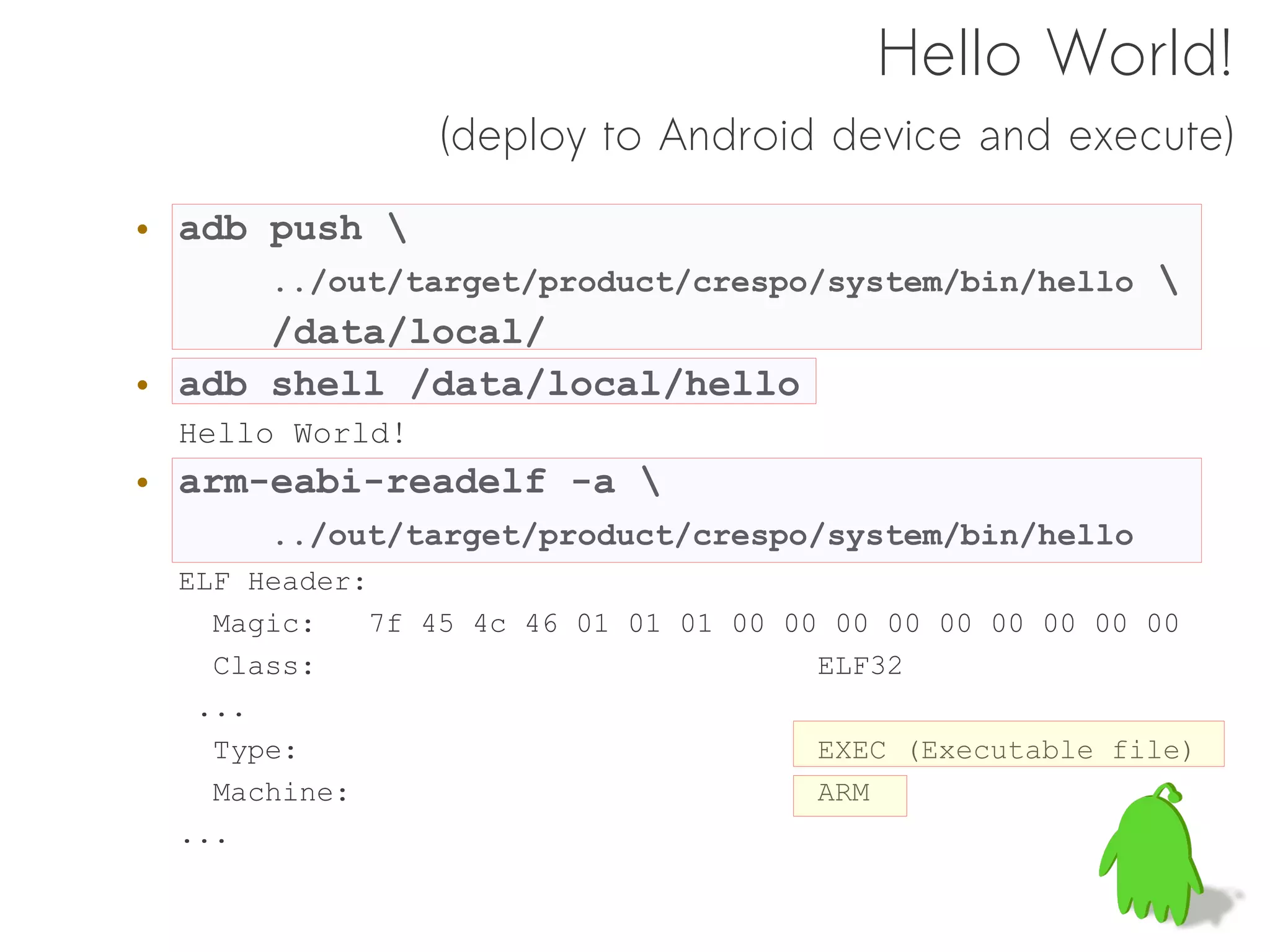 Hello World!
                (deploy to Android device and execute)

• adb push 
      ../out/target/product/crespo/system/bin/hello 
      /data/local/
• adb shell /data/local/hello
 Hello World!
• arm-eabi-readelf -a 
      ../out/target/product/crespo/system/bin/hello
 ELF Header:
   Magic:    7f 45 4c 46 01 01 01 00 00 00 00 00 00 00 00 00
   Class:                              ELF32
  ...
   Type:                               EXEC (Executable file)
   Machine:                            ARM
 ...
 