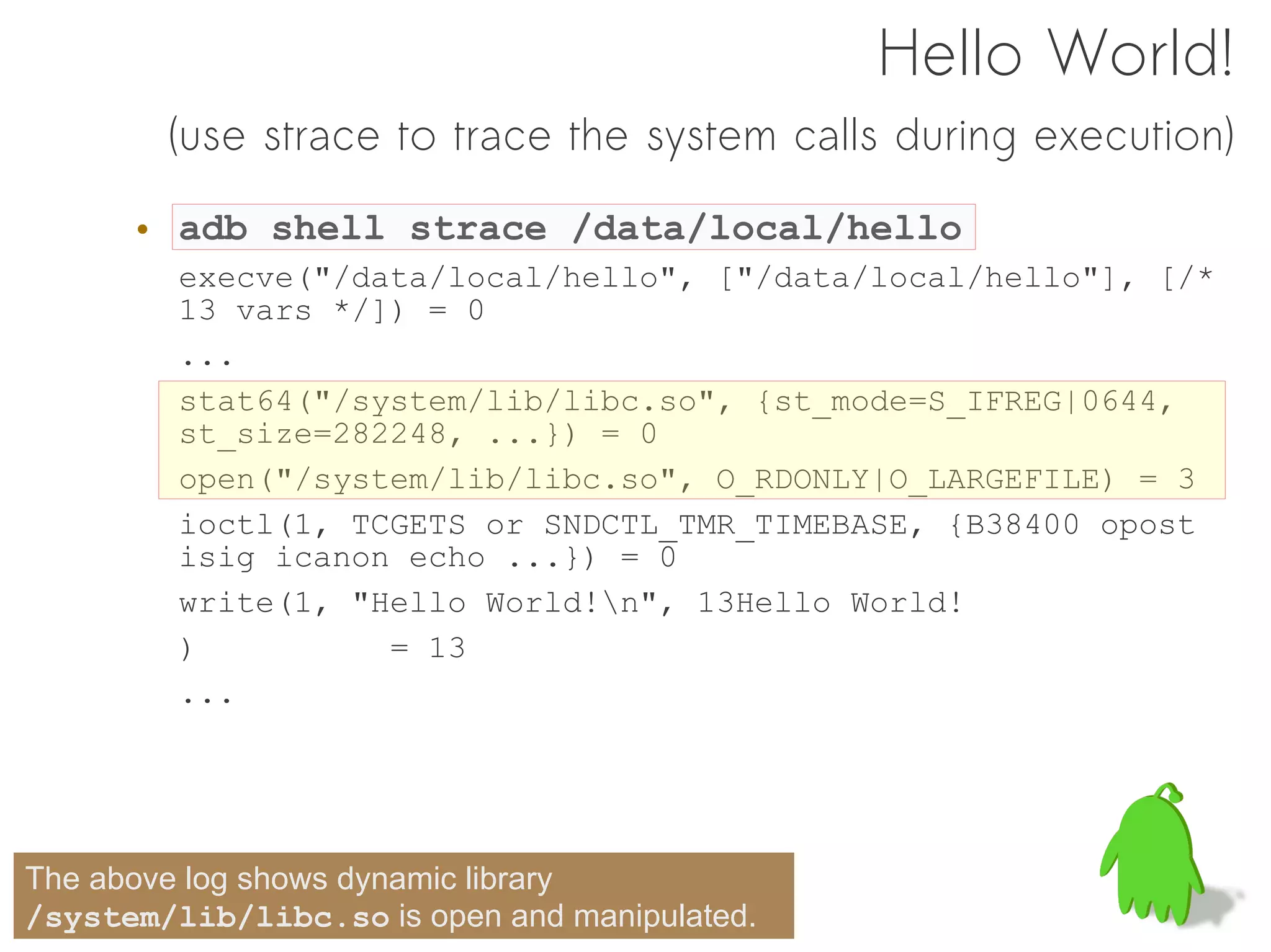 Hello World!
        (use strace to trace the system calls during execution)

      • adb shell strace /data/local/hello
         execve("/data/local/hello", ["/data/local/hello"], [/*
         13 vars */]) = 0
         ...
         stat64("/system/lib/libc.so", {st_mode=S_IFREG|0644,
         st_size=282248, ...}) = 0
         open("/system/lib/libc.so", O_RDONLY|O_LARGEFILE) = 3
         ioctl(1, TCGETS or SNDCTL_TMR_TIMEBASE, {B38400 opost
         isig icanon echo ...}) = 0
         write(1, "Hello World!n", 13Hello World!
         )          = 13
         ...




The above log shows dynamic library
/system/lib/libc.so is open and manipulated.
 