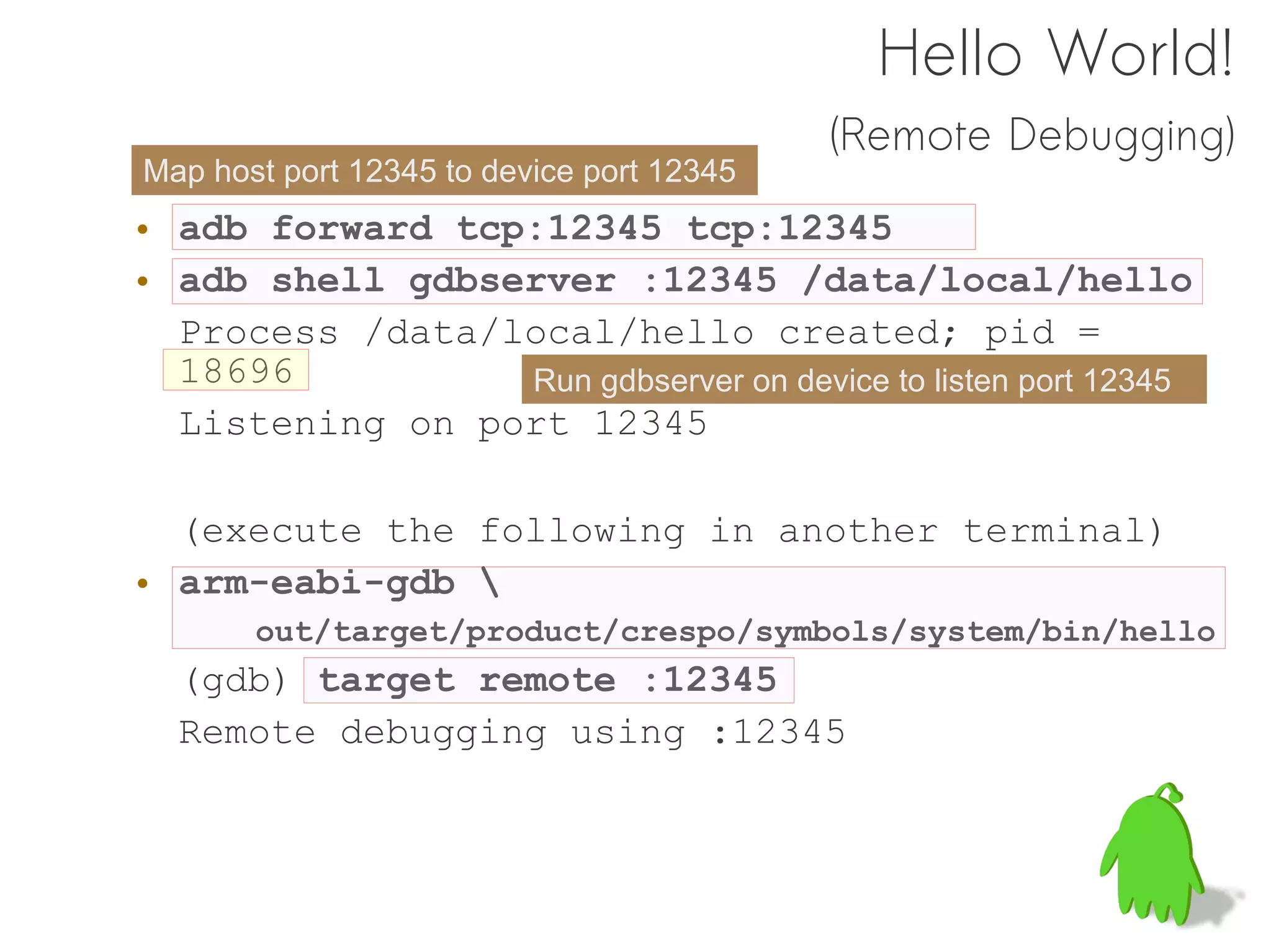Hello World!
                                           (Remote Debugging)
Map host port 12345 to device port 12345
• adb forward tcp:12345 tcp:12345
• adb shell gdbserver :12345 /data/local/hello
  Process /data/local/hello created; pid =
  18696          Run gdbserver on device to listen port 12345
  Listening on port 12345

  (execute the following in another terminal)
• arm-eabi-gdb 
       out/target/product/crespo/symbols/system/bin/hello
  (gdb) target remote :12345
  Remote debugging using :12345
 