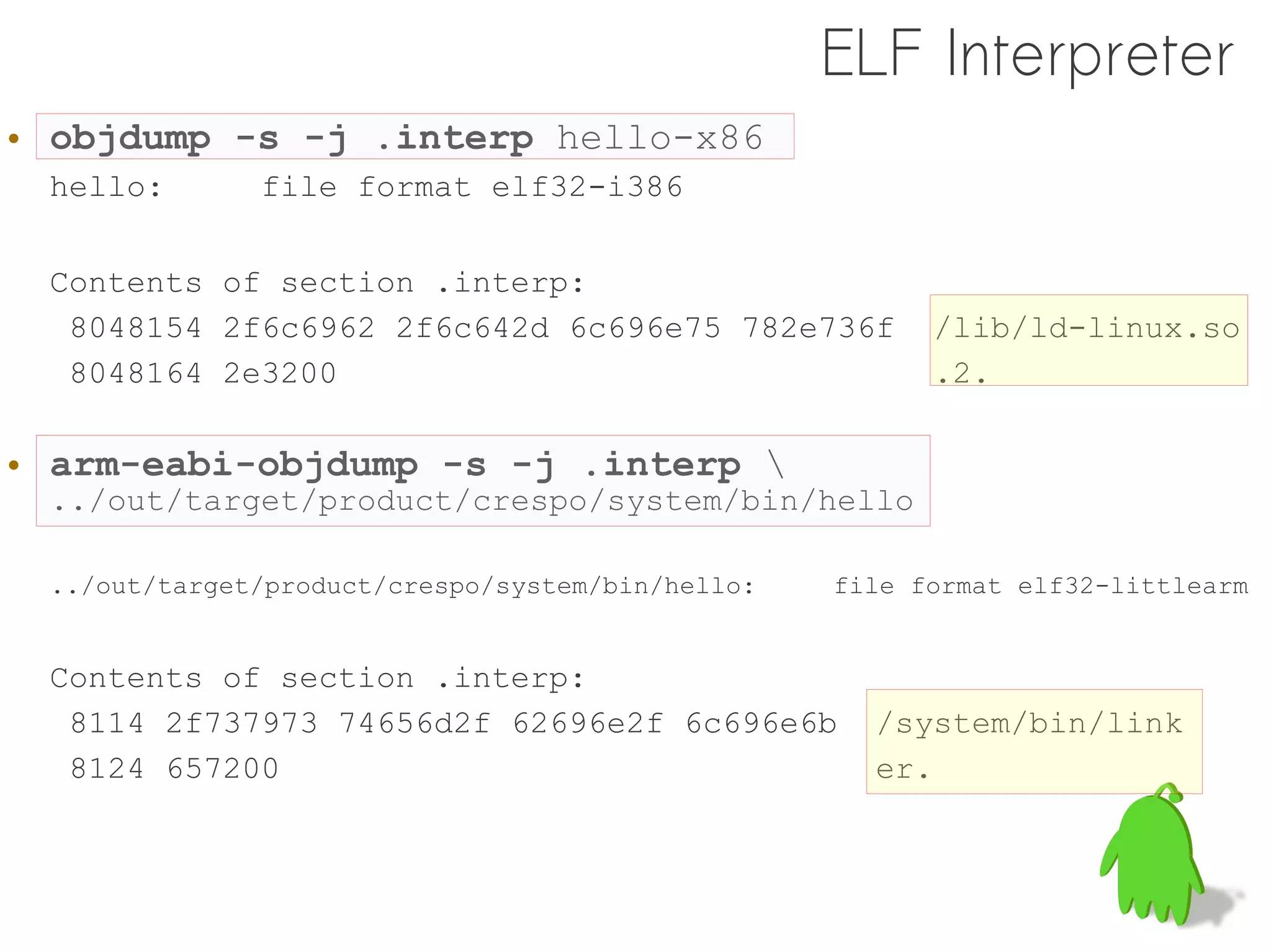 ELF Interpreter
• objdump -s -j .interp hello-x86
 hello:       file format elf32-i386

 Contents of section .interp:
  8048154 2f6c6962 2f6c642d 6c696e75 782e736f           /lib/ld-linux.so
  8048164 2e3200                                        .2.

• arm-eabi-objdump -s -j .interp 
 ../out/target/product/crespo/system/bin/hello

 ../out/target/product/crespo/system/bin/hello:   file format elf32-littlearm


 Contents of section .interp:
  8114 2f737973 74656d2f 62696e2f 6c696e6b          /system/bin/link
  8124 657200                                       er.
 
