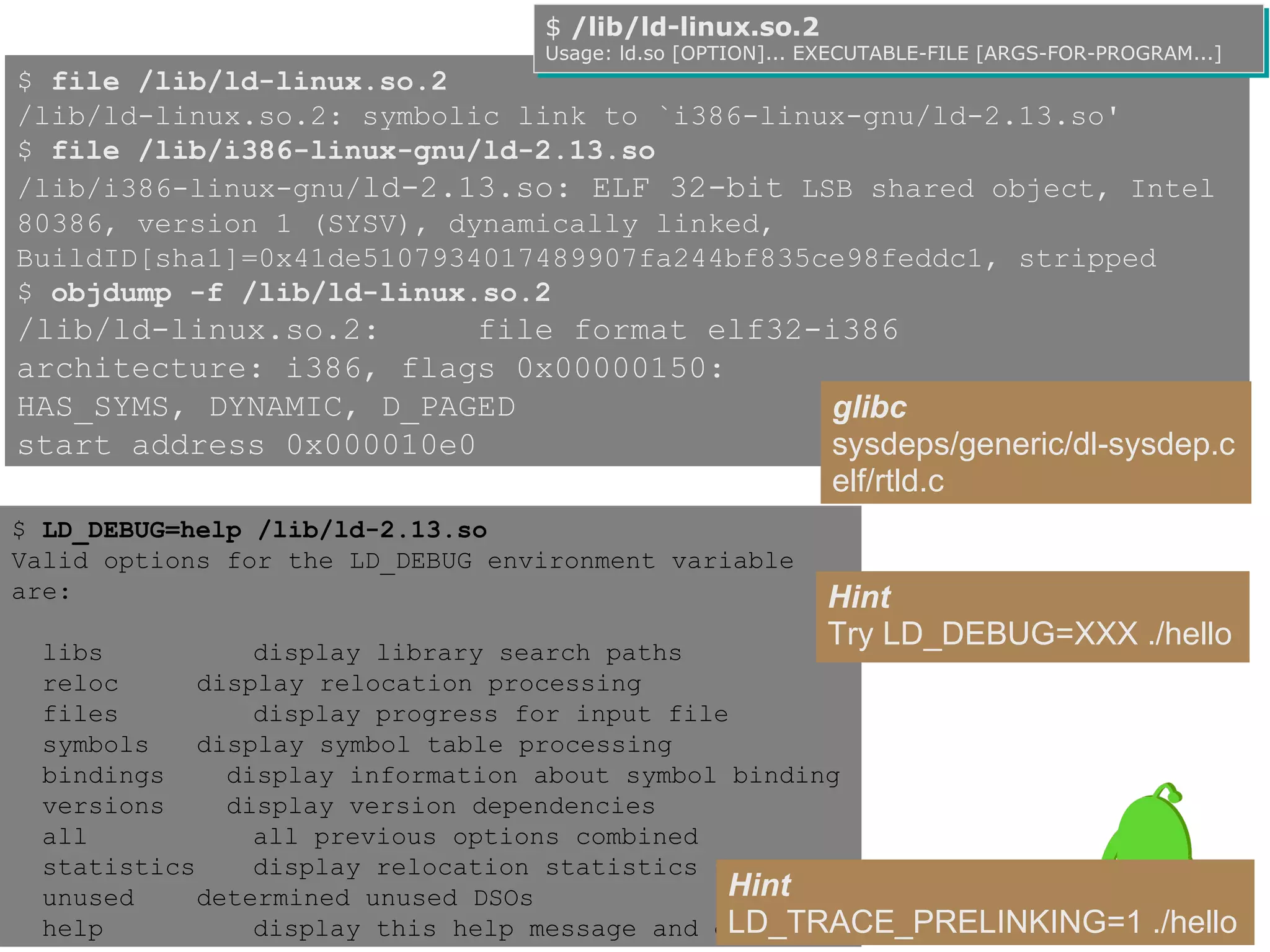 $ /lib/ld-linux.so.2
                                  $ /lib/ld-linux.so.2
                                  Usage: ld.so [OPTION]... EXECUTABLE-FILE [ARGS-FOR-PROGRAM...]
                                  Usage: ld.so [OPTION]... EXECUTABLE-FILE [ARGS-FOR-PROGRAM...]
$ file /lib/ld-linux.so.2
/lib/ld-linux.so.2: symbolic link to `i386-linux-gnu/ld-2.13.so'
$ file /lib/i386-linux-gnu/ld-2.13.so
/lib/i386-linux-gnu/ld-2.13.so: ELF 32-bit LSB shared object, Intel
80386, version 1 (SYSV), dynamically linked,
BuildID[sha1]=0x41de5107934017489907fa244bf835ce98feddc1, stripped
$ objdump -f /lib/ld-linux.so.2
/lib/ld-linux.so.2:      file format elf32-i386
architecture: i386, flags 0x00000150:
HAS_SYMS, DYNAMIC, D_PAGED                  glibc
start address 0x000010e0                    sysdeps/generic/dl-sysdep.c
                                            elf/rtld.c
$ LD_DEBUG=help /lib/ld-2.13.so
Valid options for the LD_DEBUG environment variable
are:                                                       Hint
 libs           display library search paths
                                                           Try LD_DEBUG=XXX ./hello
 reloc      display relocation processing
 files          display progress for input file
 symbols    display symbol table processing
 bindings     display information about symbol binding
 versions     display version dependencies
 all            all previous options combined
 statistics     display relocation statistics
 unused     determined unused DSOs             Hint
 help                                          LD_TRACE_PRELINKING=1
                display this help message and exit                                       ./hello
 