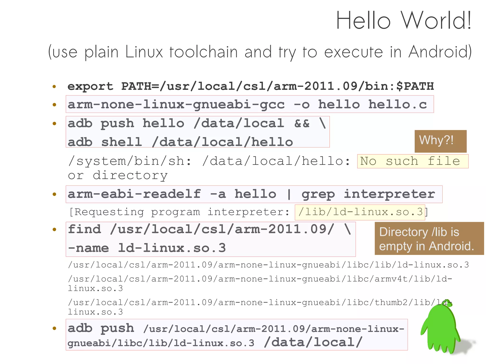Hello World!
(use plain Linux toolchain and try to execute in Android)
• export PATH=/usr/local/csl/arm-2011.09/bin:$PATH
• arm-none-linux-gnueabi-gcc -o hello hello.c
• adb push hello /data/local && 
  adb shell /data/local/hello               Why?!
  /system/bin/sh: /data/local/hello: No such file
  or directory
• arm-eabi-readelf -a hello | grep interpreter
  [Requesting program interpreter: /lib/ld-linux.so.3]
• find /usr/local/csl/arm-2011.09/                      Directory /lib is
  -name ld-linux.so.3                                    empty in Android.
  /usr/local/csl/arm-2011.09/arm-none-linux-gnueabi/libc/lib/ld-linux.so.3
  /usr/local/csl/arm-2011.09/arm-none-linux-gnueabi/libc/armv4t/lib/ld-
  linux.so.3
  /usr/local/csl/arm-2011.09/arm-none-linux-gnueabi/libc/thumb2/lib/ld-
  linux.so.3
• adb push    /usr/local/csl/arm-2011.09/arm-none-linux-
  gnueabi/libc/lib/ld-linux.so.3 /data/local/
 
