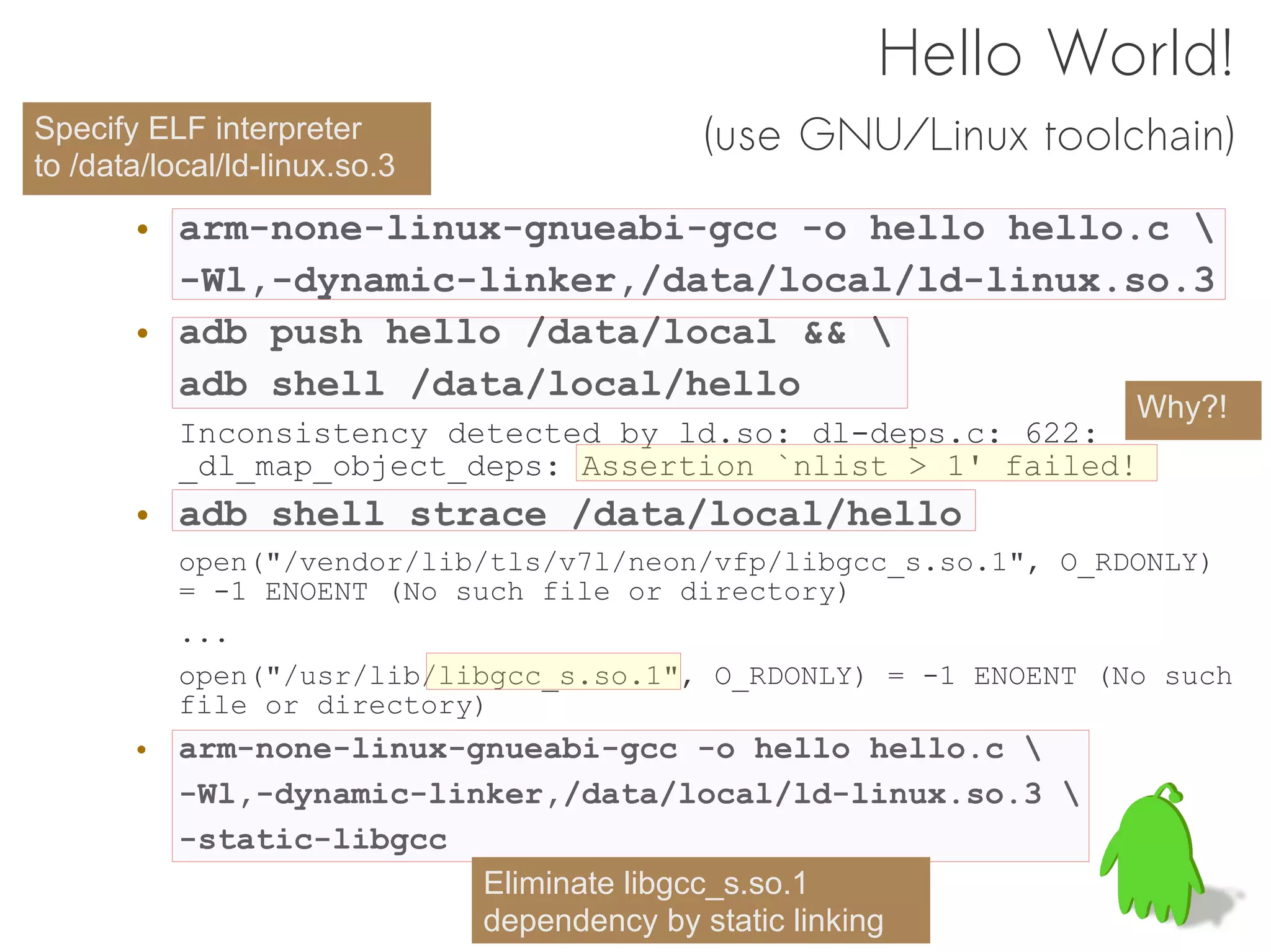 Hello World!
Specify ELF interpreter                  (use GNU/Linux toolchain)
to /data/local/ld-linux.so.3

       • arm-none-linux-gnueabi-gcc -o hello hello.c 
         -Wl,-dynamic-linker,/data/local/ld-linux.so.3
       • adb push hello /data/local && 
         adb shell /data/local/hello
                                                                  Why?!
           Inconsistency detected by ld.so: dl-deps.c: 622:
           _dl_map_object_deps: Assertion `nlist > 1' failed!
       • adb shell strace /data/local/hello
           open("/vendor/lib/tls/v7l/neon/vfp/libgcc_s.so.1", O_RDONLY)
           = -1 ENOENT (No such file or directory)
           ...
           open("/usr/lib/libgcc_s.so.1", O_RDONLY) = -1 ENOENT (No such
           file or directory)
       • arm-none-linux-gnueabi-gcc -o hello hello.c 
         -Wl,-dynamic-linker,/data/local/ld-linux.so.3 
         -static-libgcc
                         Eliminate libgcc_s.so.1
                         dependency by static linking
 