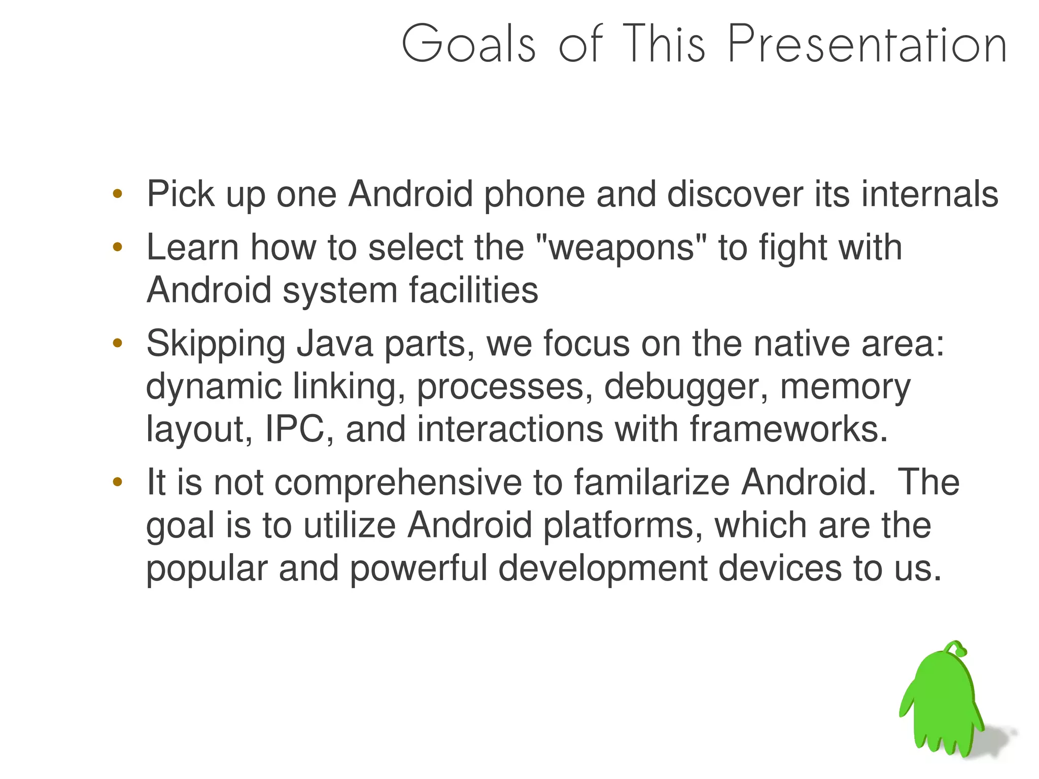 Goals of This Presentation

• Pick up one Android phone and discover its internals
• Learn how to select the "weapons" to fight with
  Android system facilities
• Skipping Java parts, we focus on the native area:
  dynamic linking, processes, debugger, memory
  layout, IPC, and interactions with frameworks.
• It is not comprehensive to familarize Android. The
  goal is to utilize Android platforms, which are the
  popular and powerful development devices to us.
 