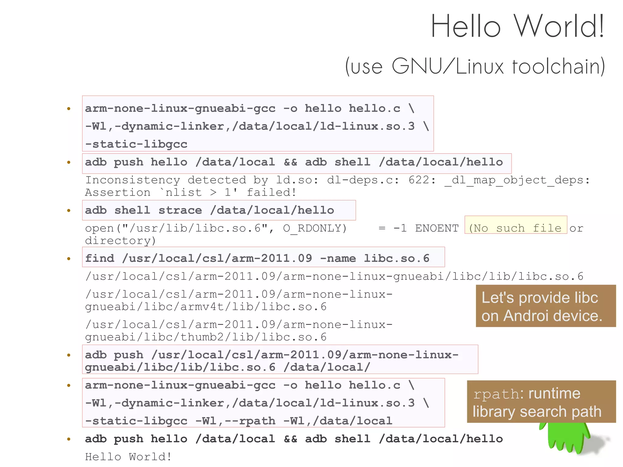 Hello World!
                                        (use GNU/Linux toolchain)
•   arm-none-linux-gnueabi-gcc -o hello hello.c 
    -Wl,-dynamic-linker,/data/local/ld-linux.so.3 
    -static-libgcc
•   adb push hello /data/local && adb shell /data/local/hello
    Inconsistency detected by ld.so: dl-deps.c: 622: _dl_map_object_deps:
    Assertion `nlist > 1' failed!
•   adb shell strace /data/local/hello
    open("/usr/lib/libc.so.6", O_RDONLY)    = -1 ENOENT (No such file or
    directory)
•   find /usr/local/csl/arm-2011.09 -name libc.so.6
    /usr/local/csl/arm-2011.09/arm-none-linux-gnueabi/libc/lib/libc.so.6
    /usr/local/csl/arm-2011.09/arm-none-linux-             Let's provide libc
    gnueabi/libc/armv4t/lib/libc.so.6
    /usr/local/csl/arm-2011.09/arm-none-linux-
                                                           on Androi device.
    gnueabi/libc/thumb2/lib/libc.so.6
•   adb push /usr/local/csl/arm-2011.09/arm-none-linux-
    gnueabi/libc/lib/libc.so.6 /data/local/
•   arm-none-linux-gnueabi-gcc -o hello hello.c 
                                                         rpath: runtime
    -Wl,-dynamic-linker,/data/local/ld-linux.so.3 
    -static-libgcc -Wl,--rpath -Wl,/data/local
                                                         library search path
•   adb push hello /data/local && adb shell /data/local/hello
    Hello World!
 