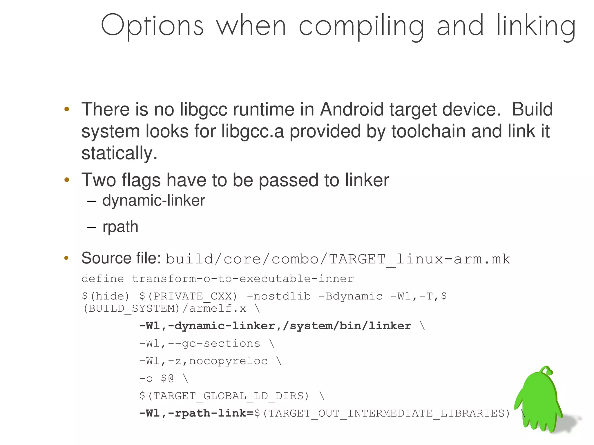Options when compiling and linking

• There is no libgcc runtime in Android target device. Build
  system looks for libgcc.a provided by toolchain and link it
  statically.
• Two flags have to be passed to linker
  – dynamic-linker
  – rpath
• Source file: build/core/combo/TARGET_linux-arm.mk
  define transform-o-to-executable-inner
  $(hide) $(PRIVATE_CXX) -nostdlib -Bdynamic -Wl,-T,$
  (BUILD_SYSTEM)/armelf.x 
          -Wl,-dynamic-linker,/system/bin/linker 
          -Wl,--gc-sections 
          -Wl,-z,nocopyreloc 
          -o $@ 
          $(TARGET_GLOBAL_LD_DIRS) 
          -Wl,-rpath-link=$(TARGET_OUT_INTERMEDIATE_LIBRARIES) 
 