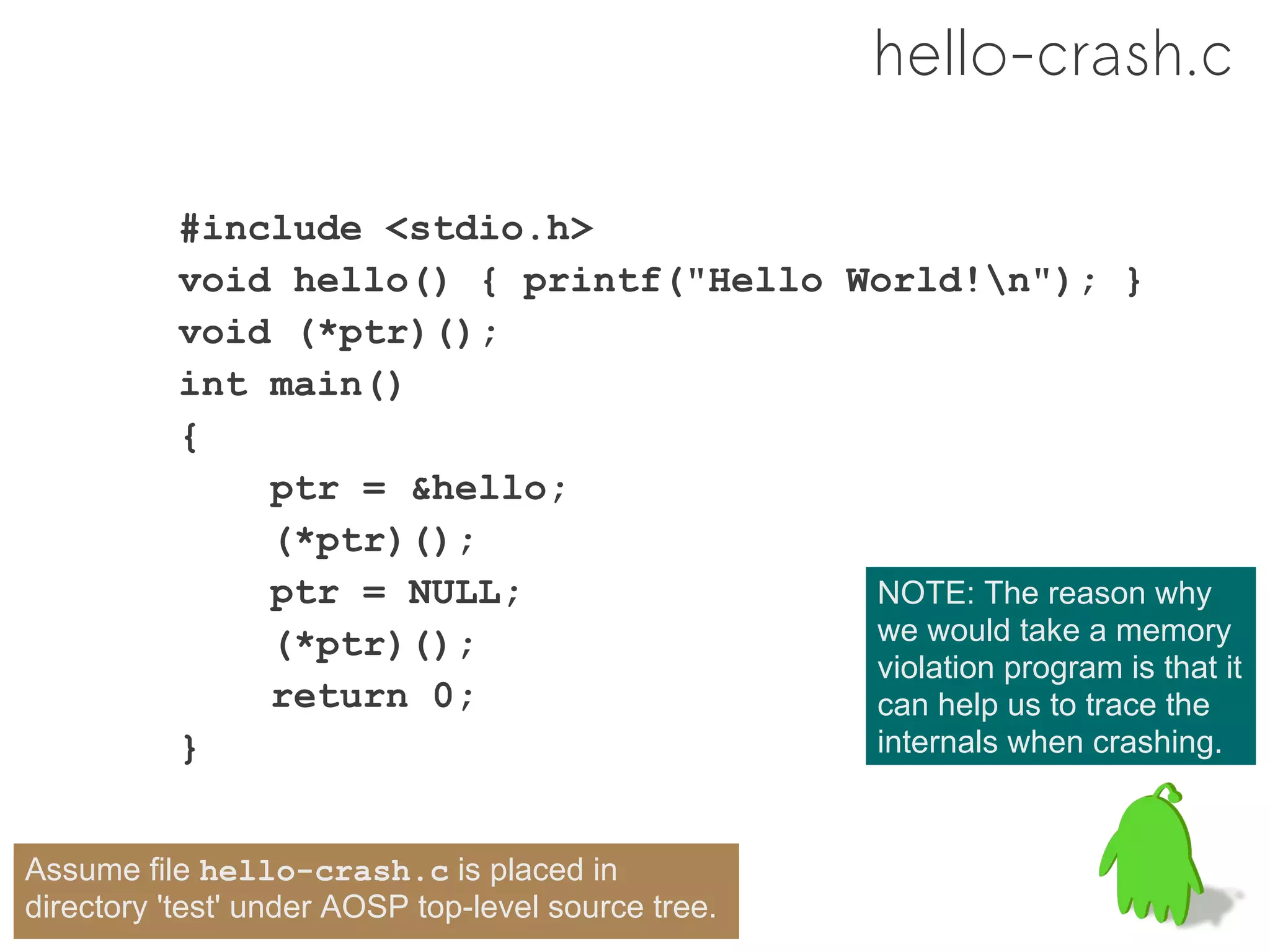 hello-crash.c

           #include <stdio.h>
           void hello() { printf("Hello World!n"); }
           void (*ptr)();
           int main()
           {
               ptr = &hello;
               (*ptr)();
               ptr = NULL;               NOTE: The reason why
               (*ptr)();                 we would take a memory
                                         violation program is that it
               return 0;                 can help us to trace the
           }                             internals when crashing.


Assume file hello-crash.c is placed in
directory 'test' under AOSP top-level source tree.
 
