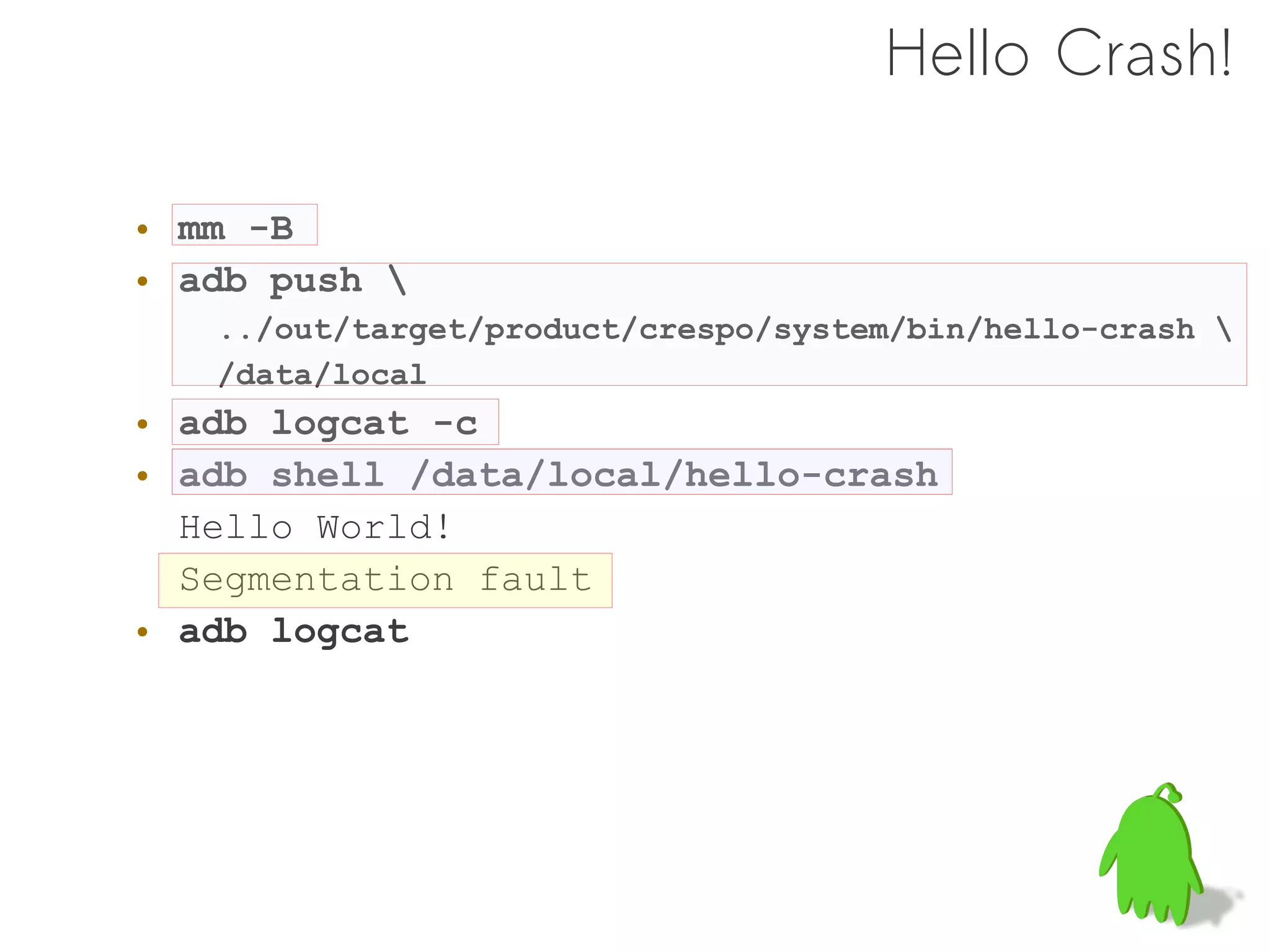 Hello Crash!

• mm -B
• adb push 
   ../out/target/product/crespo/system/bin/hello-crash 
   /data/local
• adb logcat -c
• adb shell /data/local/hello-crash
  Hello World!
  Segmentation fault
• adb logcat
 