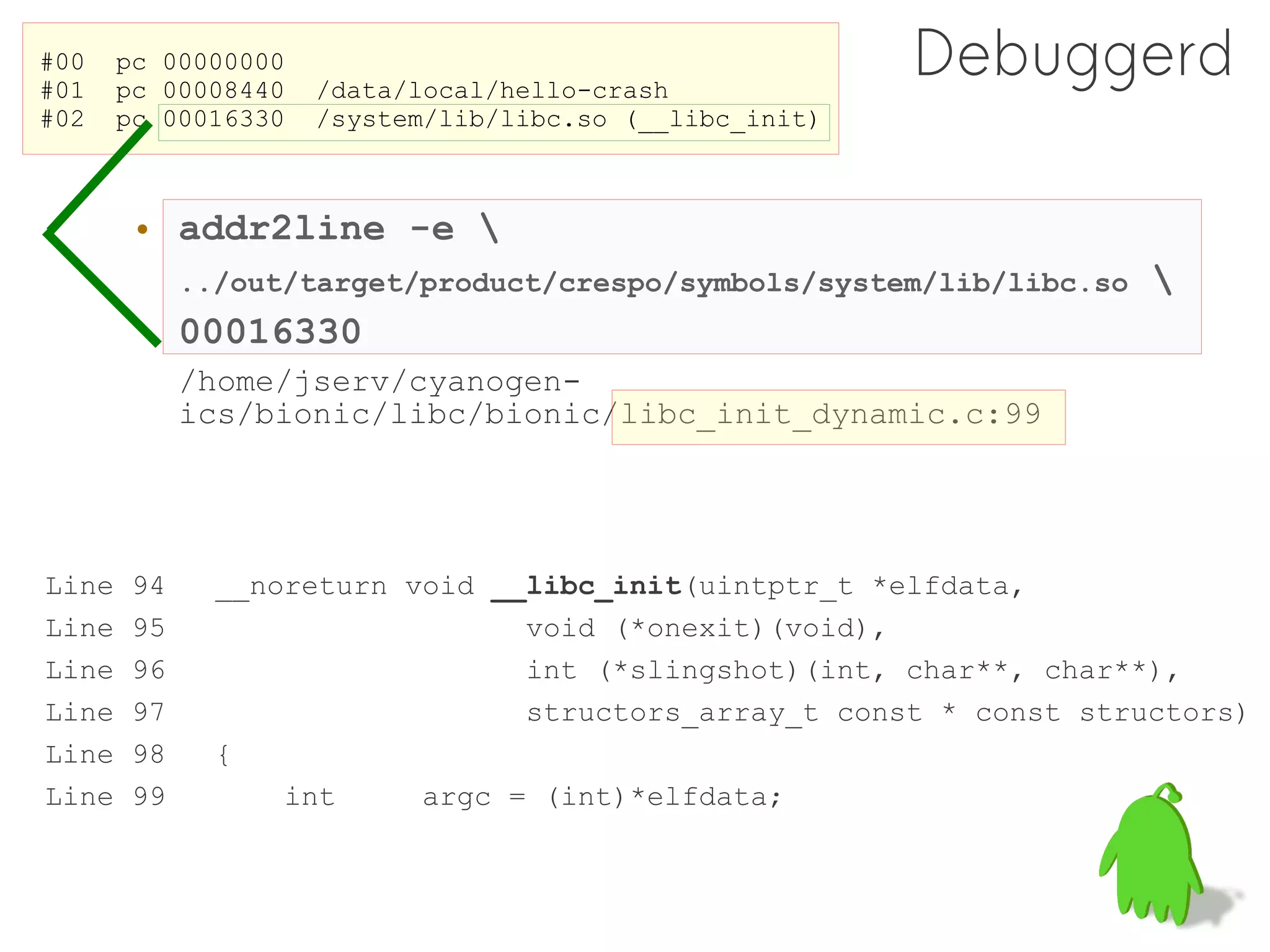 #00
#01
       pc 00000000
       pc 00008440   /data/local/hello-crash
                                                         Debuggerd
#02    pc 00016330   /system/lib/libc.so (__libc_init)



        • addr2line -e 
             ../out/target/product/crespo/symbols/system/lib/libc.so   
             00016330
             /home/jserv/cyanogen-
             ics/bionic/libc/bionic/libc_init_dynamic.c:99




Line    94     __noreturn void __libc_init(uintptr_t *elfdata,
Line    95                       void (*onexit)(void),
Line    96                       int (*slingshot)(int, char**, char**),
Line    97                       structors_array_t const * const structors)
Line    98     {
Line    99         int     argc = (int)*elfdata;
 