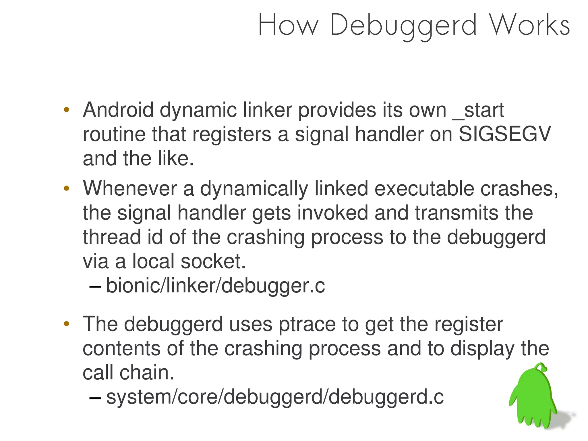How Debuggerd Works

• Android dynamic linker provides its own _start
  routine that registers a signal handler on SIGSEGV
  and the like.
• Whenever a dynamically linked executable crashes,
  the signal handler gets invoked and transmits the
  thread id of the crashing process to the debuggerd
  via a local socket.
   – bionic/linker/debugger.c
• The debuggerd uses ptrace to get the register
  contents of the crashing process and to display the
  call chain.
   – system/core/debuggerd/debuggerd.c
 