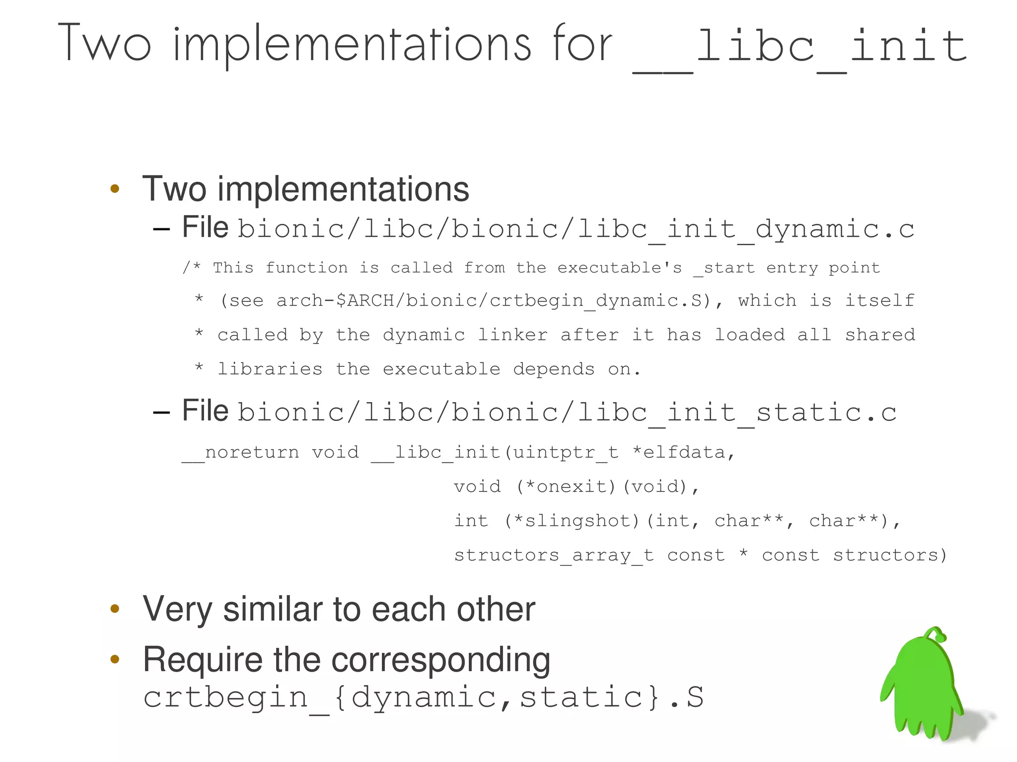 Two implementations for __libc_init

 • Two implementations
   – File bionic/libc/bionic/libc_init_dynamic.c
     /* This function is called from the executable's _start entry point
      * (see arch-$ARCH/bionic/crtbegin_dynamic.S), which is itself
      * called by the dynamic linker after it has loaded all shared
      * libraries the executable depends on.

   – File bionic/libc/bionic/libc_init_static.c
     __noreturn void __libc_init(uintptr_t *elfdata,
                               void (*onexit)(void),
                               int (*slingshot)(int, char**, char**),
                               structors_array_t const * const structors)


 • Very similar to each other
 • Require the corresponding
   crtbegin_{dynamic,static}.S
 