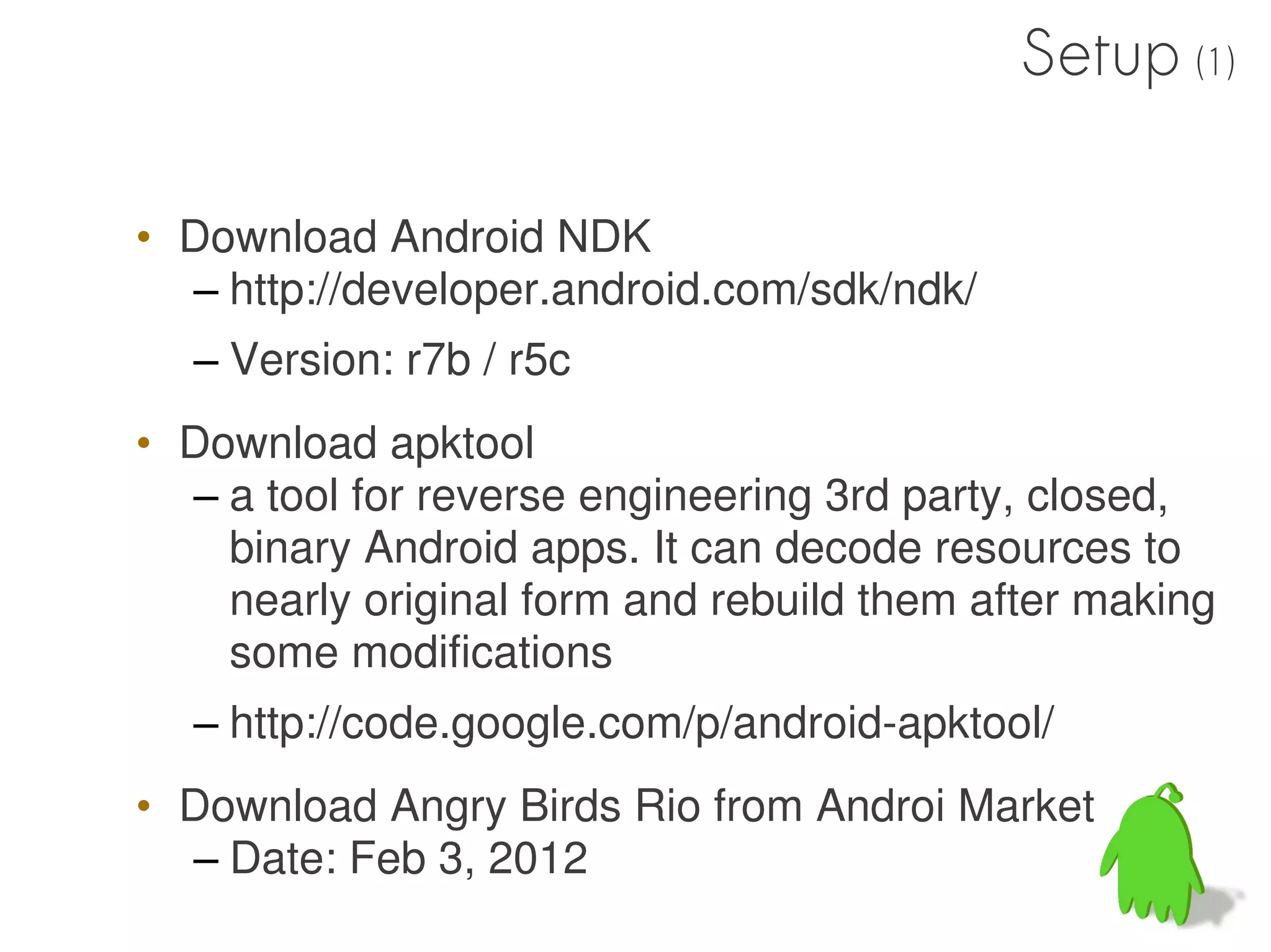 Setup (1)

• Download Android NDK
  – http://developer.android.com/sdk/ndk/
  – Version: r7b / r5c
• Download apktool
  – a tool for reverse engineering 3rd party, closed,
    binary Android apps. It can decode resources to
    nearly original form and rebuild them after making
    some modifications
  – http://code.google.com/p/android-apktool/
• Download Angry Birds Rio from Androi Market
  – Date: Feb 3, 2012
 