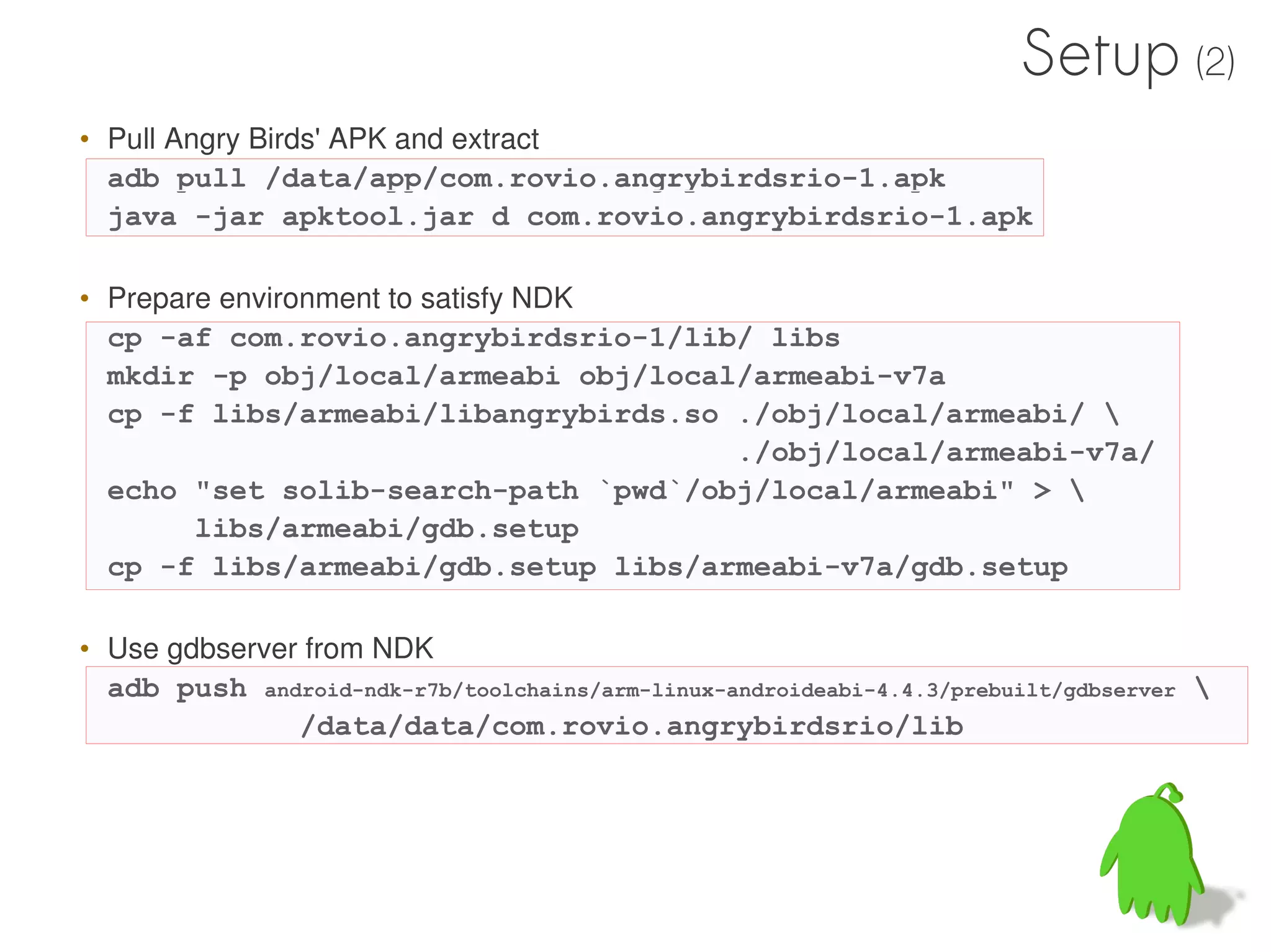 Setup (2)
• Pull Angry Birds' APK and extract
  adb pull /data/app/com.rovio.angrybirdsrio-1.apk
  java -jar apktool.jar d com.rovio.angrybirdsrio-1.apk

• Prepare environment to satisfy NDK
  cp -af com.rovio.angrybirdsrio-1/lib/ libs
  mkdir -p obj/local/armeabi obj/local/armeabi-v7a
  cp -f libs/armeabi/libangrybirds.so ./obj/local/armeabi/ 
                                      ./obj/local/armeabi-v7a/
  echo "set solib-search-path `pwd`/obj/local/armeabi" > 
        libs/armeabi/gdb.setup
  cp -f libs/armeabi/gdb.setup libs/armeabi-v7a/gdb.setup

• Use gdbserver from NDK
  adb push android-ndk-r7b/toolchains/arm-linux-androideabi-4.4.3/prebuilt/gdbserver 
               /data/data/com.rovio.angrybirdsrio/lib
 