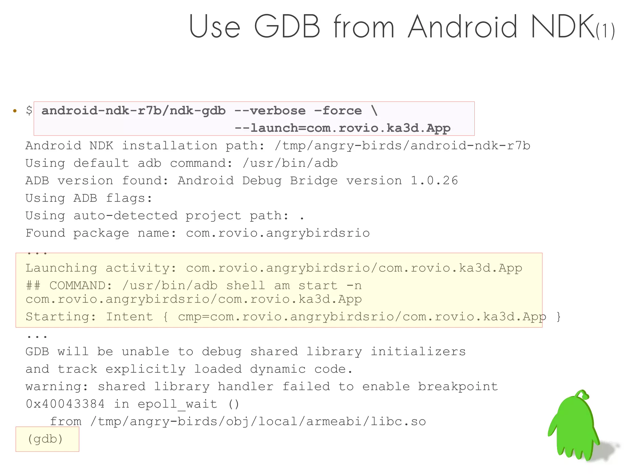 Use GDB from Android NDK(1)

• $ android-ndk-r7b/ndk-gdb --verbose –force 
                             --launch=com.rovio.ka3d.App
  Android NDK installation path: /tmp/angry-birds/android-ndk-r7b
  Using default adb command: /usr/bin/adb
  ADB version found: Android Debug Bridge version 1.0.26
  Using ADB flags:
  Using auto-detected project path: .
  Found package name: com.rovio.angrybirdsrio
  ...
  Launching activity: com.rovio.angrybirdsrio/com.rovio.ka3d.App
  ## COMMAND: /usr/bin/adb shell am start -n
  com.rovio.angrybirdsrio/com.rovio.ka3d.App
  Starting: Intent { cmp=com.rovio.angrybirdsrio/com.rovio.ka3d.App }
  ...
  GDB will be unable to debug shared library initializers
  and track explicitly loaded dynamic code.
  warning: shared library handler failed to enable breakpoint
  0x40043384 in epoll_wait ()
      from /tmp/angry-birds/obj/local/armeabi/libc.so
  (gdb)
 