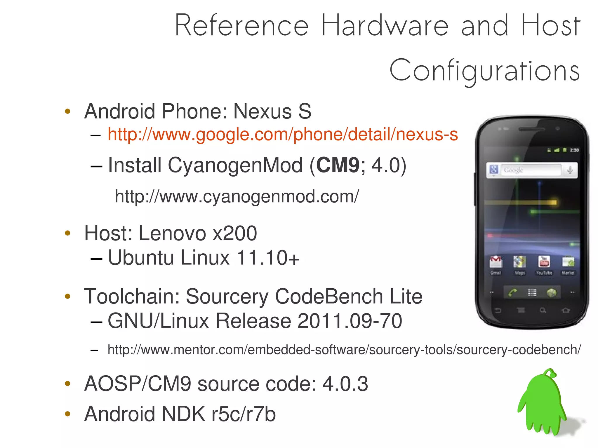 Reference Hardware and Host
                            Configurations
• Android Phone: Nexus S
  – http://www.google.com/phone/detail/nexus-s
  – Install CyanogenMod (CM9; 4.0)
     http://www.cyanogenmod.com/

• Host: Lenovo x200
  – Ubuntu Linux 11.10+
• Toolchain: Sourcery CodeBench Lite
   – GNU/Linux Release 2011.09-70
  – http://www.mentor.com/embedded-software/sourcery-tools/sourcery-codebench/

• AOSP/CM9 source code: 4.0.3
• Android NDK r5c/r7b
 