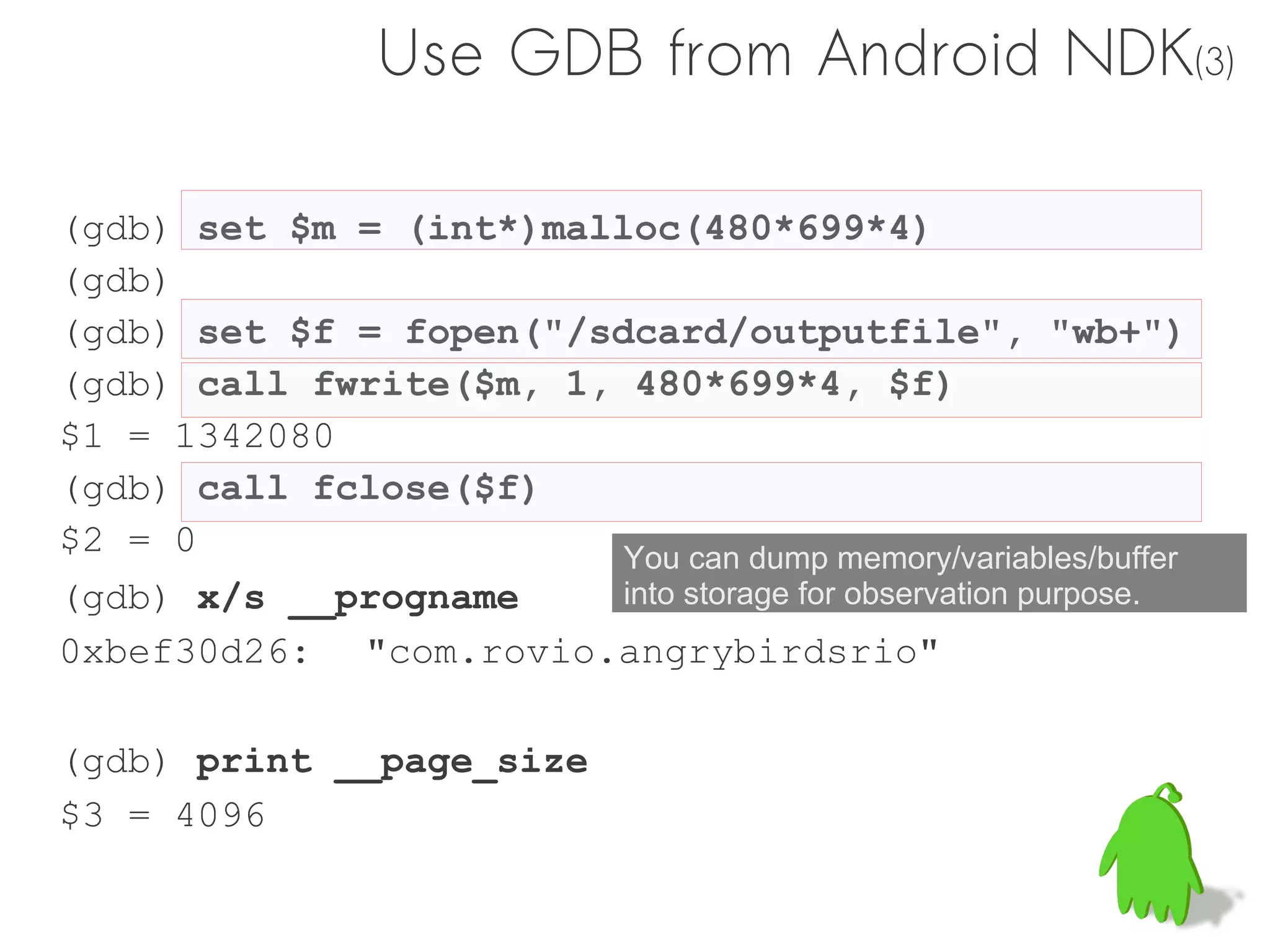 Use GDB from Android NDK(3)

(gdb) set $m = (int*)malloc(480*699*4)
(gdb)
(gdb) set $f = fopen("/sdcard/outputfile", "wb+")
(gdb) call fwrite($m, 1, 480*699*4, $f)
$1 = 1342080
(gdb) call fclose($f)
$2 = 0                   You can dump memory/variables/buffer
(gdb) x/s __progname     into storage for observation purpose.
0xbef30d26: "com.rovio.angrybirdsrio"

(gdb) print __page_size
$3 = 4096
 