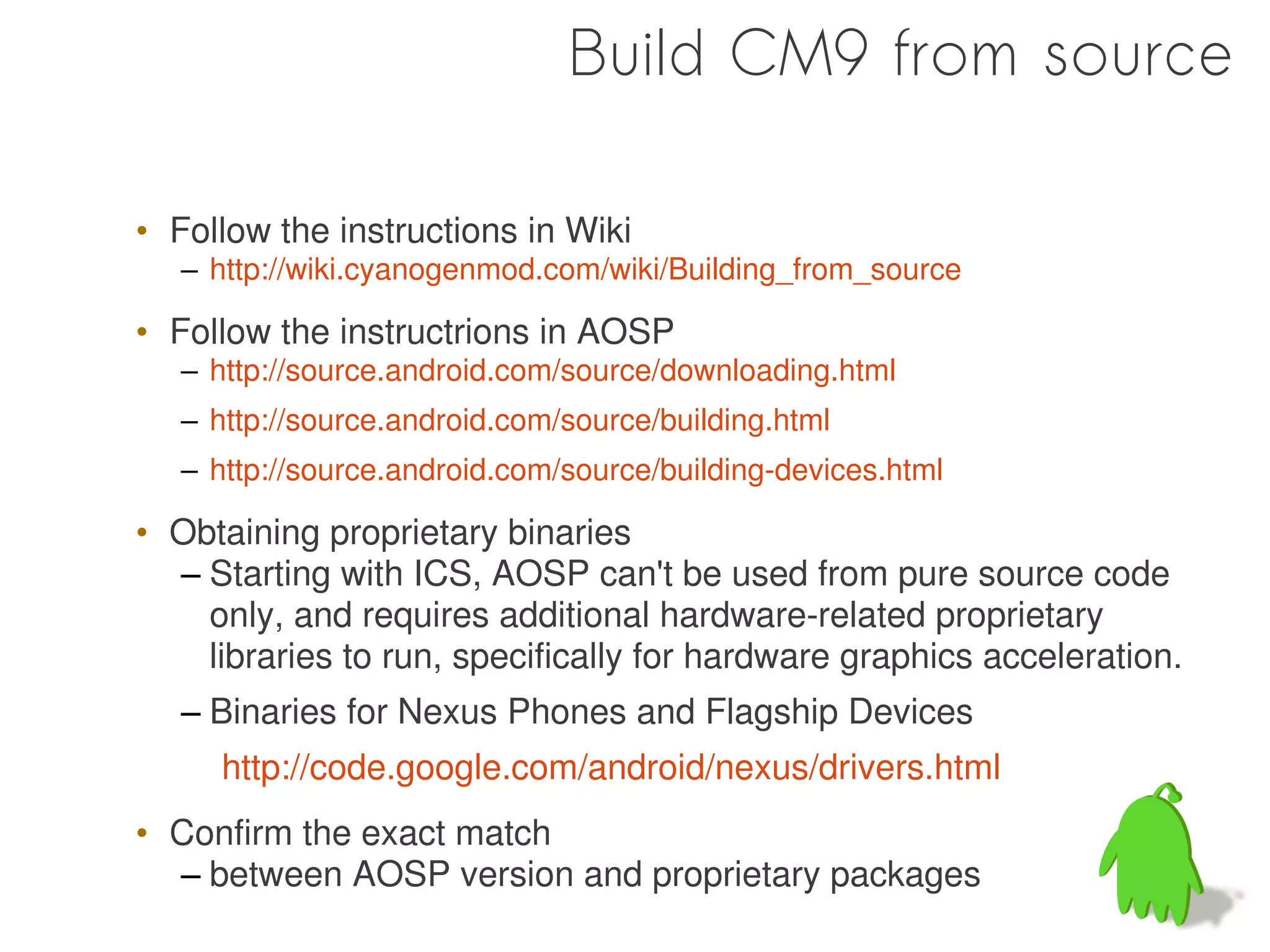 Build CM9 from source

• Follow the instructions in Wiki
   – http://wiki.cyanogenmod.com/wiki/Building_from_source

• Follow the instructrions in AOSP
   – http://source.android.com/source/downloading.html
   – http://source.android.com/source/building.html
   – http://source.android.com/source/building-devices.html

• Obtaining proprietary binaries
  – Starting with ICS, AOSP can't be used from pure source code
    only, and requires additional hardware-related proprietary
    libraries to run, specifically for hardware graphics acceleration.
   – Binaries for Nexus Phones and Flagship Devices
      http://code.google.com/android/nexus/drivers.html
• Confirm the exact match
  – between AOSP version and proprietary packages
 