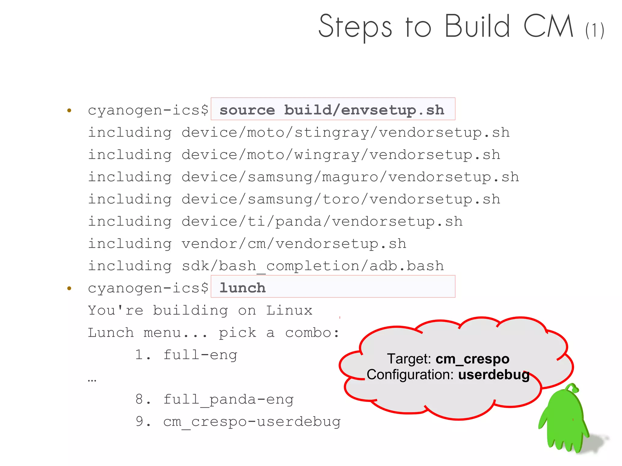 Steps to Build CM            (1)



• cyanogen-ics$ source build/envsetup.sh
  including device/moto/stingray/vendorsetup.sh
  including device/moto/wingray/vendorsetup.sh
  including device/samsung/maguro/vendorsetup.sh
  including device/samsung/toro/vendorsetup.sh
  including device/ti/panda/vendorsetup.sh
  including vendor/cm/vendorsetup.sh
  including sdk/bash_completion/adb.bash
• cyanogen-ics$ lunch
  You're building on Linux
  Lunch menu... pick a combo:
       1. full-eng                Target: cm_crespo
  …                             Configuration: userdebug
       8. full_panda-eng
       9. cm_crespo-userdebug
 