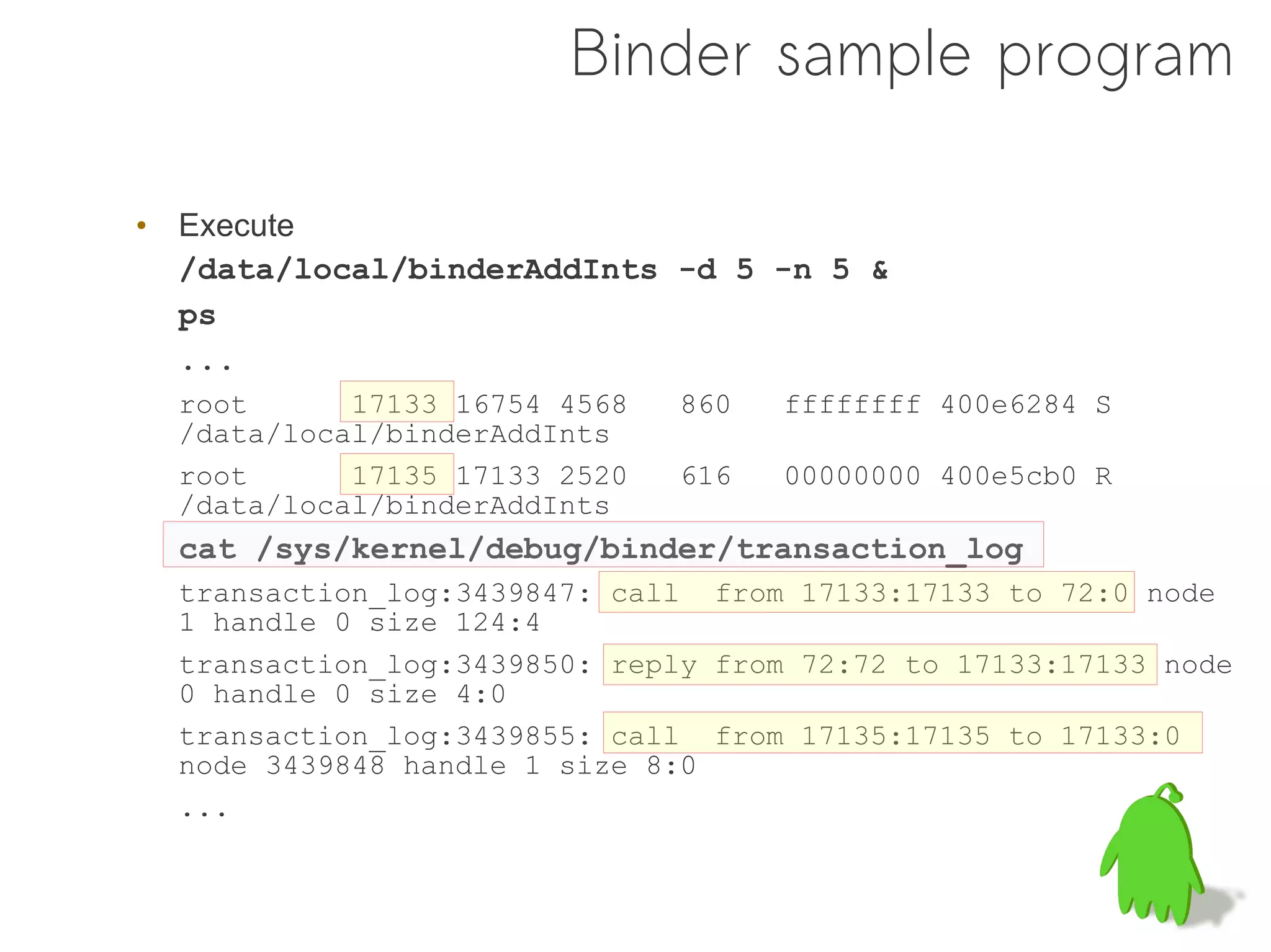 Binder sample program

• Execute
  /data/local/binderAddInts -d 5 -n 5 &
  ps
  ...
  root      17133 16754 4568   860   ffffffff 400e6284 S
  /data/local/binderAddInts
  root      17135 17133 2520   616   00000000 400e5cb0 R
  /data/local/binderAddInts
  cat /sys/kernel/debug/binder/transaction_log
  transaction_log:3439847: call from 17133:17133 to 72:0 node
  1 handle 0 size 124:4
  transaction_log:3439850: reply from 72:72 to 17133:17133 node
  0 handle 0 size 4:0
  transaction_log:3439855: call from 17135:17135 to 17133:0
  node 3439848 handle 1 size 8:0
  ...
 