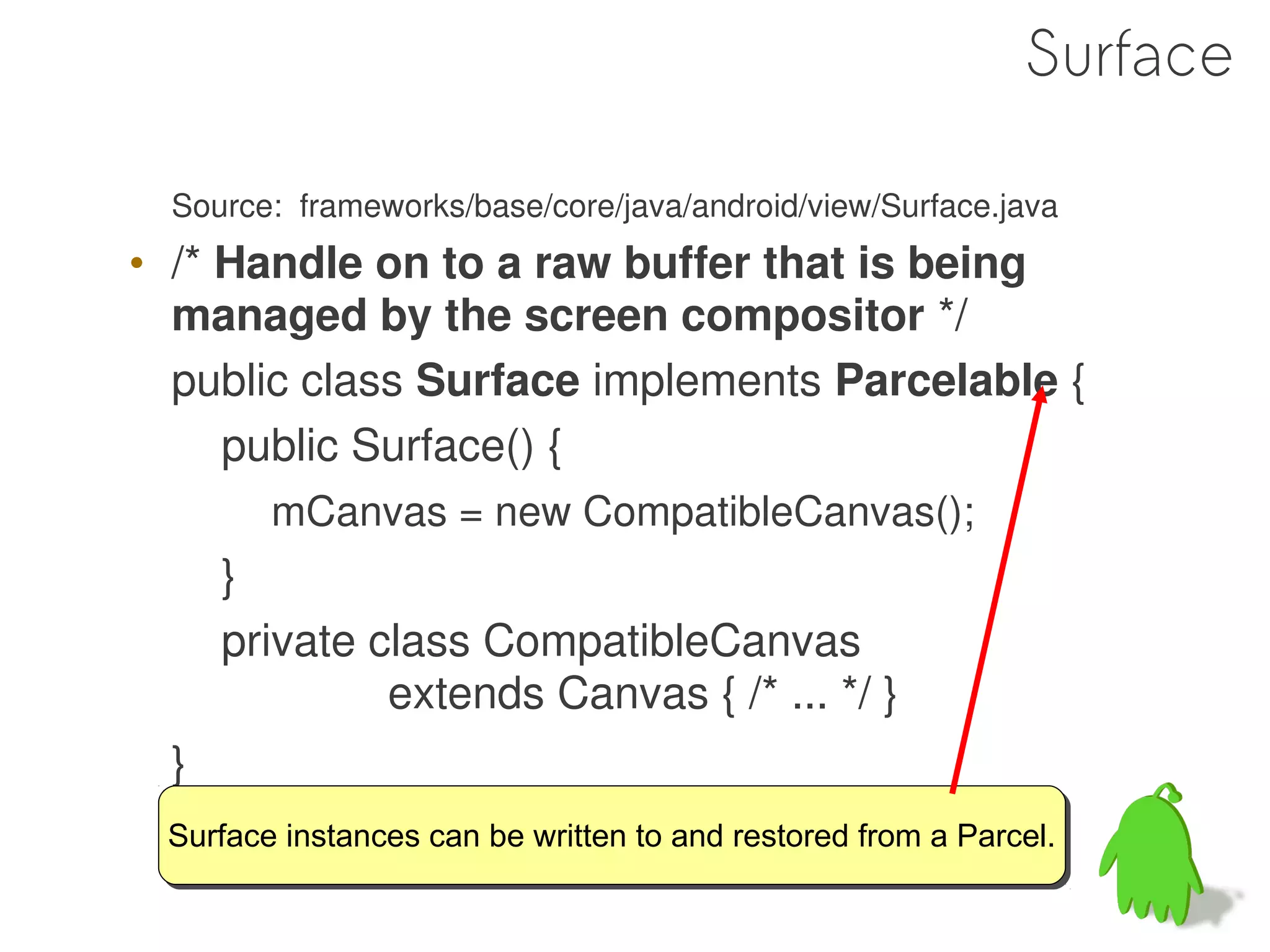 Surface

  Source: frameworks/base/core/java/android/view/Surface.java
• /* Handle on to a raw buffer that is being
  managed by the screen compositor */
  public class Surface implements Parcelable {
     public Surface() {
        mCanvas = new CompatibleCanvas();
      }
      private class CompatibleCanvas
               extends Canvas { /* ... */ }
  }
 Surface instances can be written to and restored from a Parcel.
 Surface instances can be written to and restored from a Parcel.
 