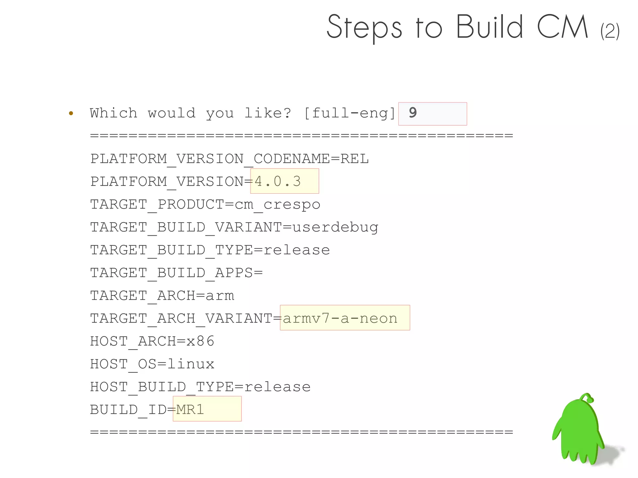 Steps to Build CM      (2)



• Which would you like? [full-eng] 9
  ============================================
  PLATFORM_VERSION_CODENAME=REL
  PLATFORM_VERSION=4.0.3
  TARGET_PRODUCT=cm_crespo
  TARGET_BUILD_VARIANT=userdebug
  TARGET_BUILD_TYPE=release
  TARGET_BUILD_APPS=
  TARGET_ARCH=arm
  TARGET_ARCH_VARIANT=armv7-a-neon
  HOST_ARCH=x86
  HOST_OS=linux
  HOST_BUILD_TYPE=release
  BUILD_ID=MR1
  ============================================
 