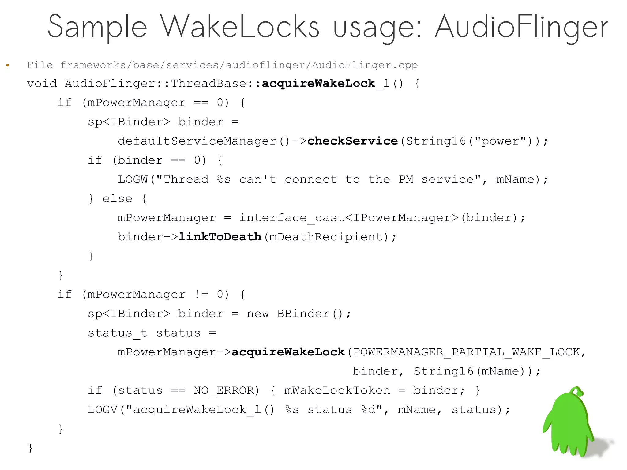 Sample WakeLocks usage: AudioFlinger
•   File frameworks/base/services/audioflinger/AudioFlinger.cpp
    void AudioFlinger::ThreadBase::acquireWakeLock_l() {
        if (mPowerManager == 0) {
             sp<IBinder> binder =
                 defaultServiceManager()->checkService(String16("power"));
             if (binder == 0) {
                 LOGW("Thread %s can't connect to the PM service", mName);
             } else {
                 mPowerManager = interface_cast<IPowerManager>(binder);
                 binder->linkToDeath(mDeathRecipient);
             }
        }
        if (mPowerManager != 0) {
             sp<IBinder> binder = new BBinder();
             status_t status =
                 mPowerManager->acquireWakeLock(POWERMANAGER_PARTIAL_WAKE_LOCK,
                                                     binder, String16(mName));
             if (status == NO_ERROR) { mWakeLockToken = binder; }
             LOGV("acquireWakeLock_l() %s status %d", mName, status);
        }
    }
 