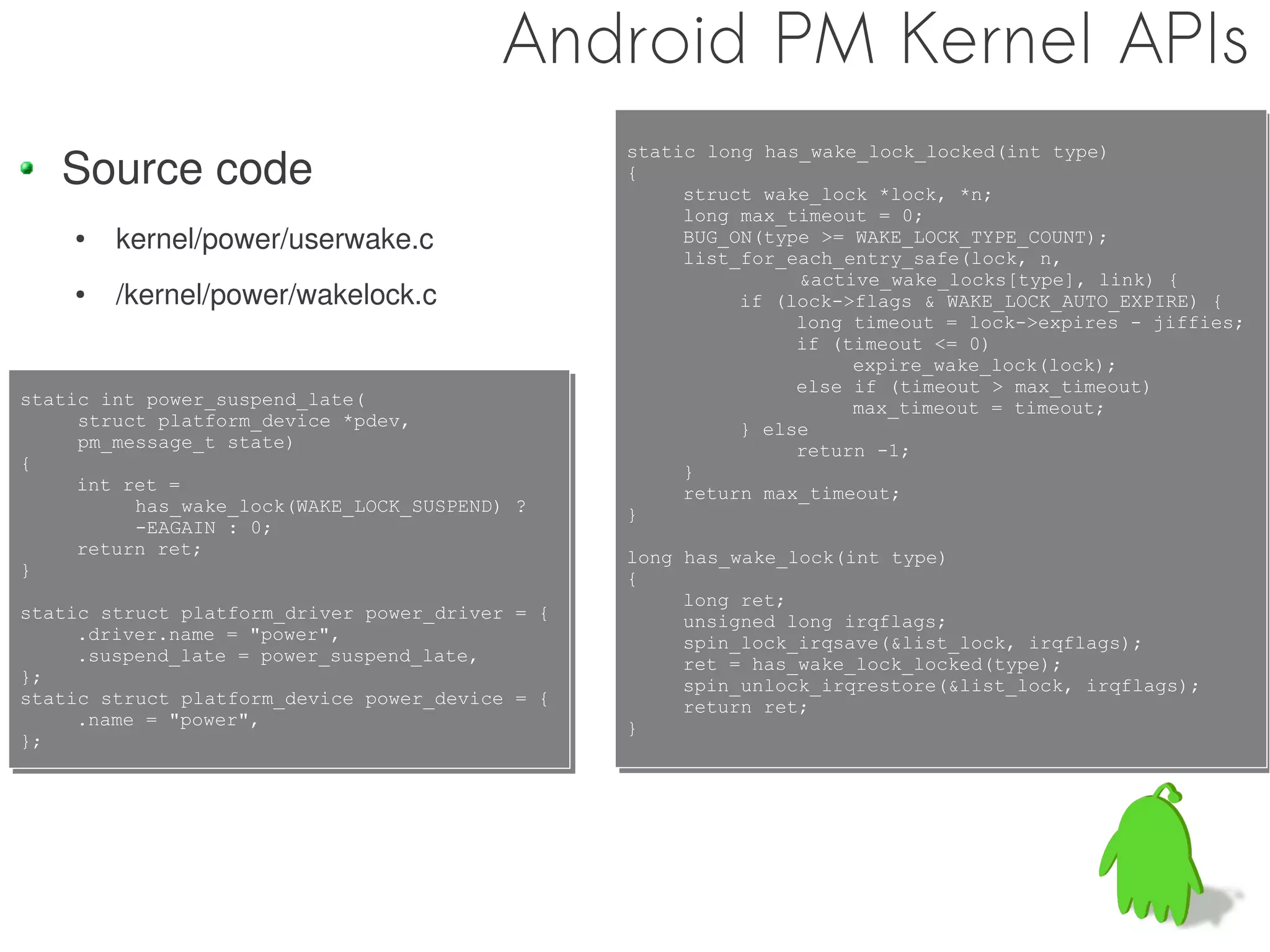 Android PM Kernel APIs
   Source code
                                                 static long has_wake_lock_locked(int type)
                                                 static long has_wake_lock_locked(int type)
                                                 {
                                                 {
                                                      struct wake_lock *lock, *n;
                                                      struct wake_lock *lock, *n;
                                                      long max_timeout = 0;
                                                      long max_timeout = 0;
    ●   kernel/power/userwake.c                       BUG_ON(type >= WAKE_LOCK_TYPE_COUNT);
                                                      BUG_ON(type >= WAKE_LOCK_TYPE_COUNT);
                                                      list_for_each_entry_safe(lock, n,
                                                      list_for_each_entry_safe(lock, n,
                                                                &active_wake_locks[type], link) {
                                                                 &active_wake_locks[type], link) {
    ●   /kernel/power/wakelock.c                           if (lock->flags & WAKE_LOCK_AUTO_EXPIRE) {
                                                           if (lock->flags & WAKE_LOCK_AUTO_EXPIRE) {
                                                                long timeout = lock->expires - jiffies;
                                                                long timeout = lock->expires - jiffies;
                                                                if (timeout <= 0)
                                                                if (timeout <= 0)
                                                                     expire_wake_lock(lock);
                                                                      expire_wake_lock(lock);
                                                                else if (timeout > max_timeout)
                                                                else if (timeout > max_timeout)
static int power_suspend_late(
static int power_suspend_late(                                       max_timeout = timeout;
     struct platform_device *pdev,                                    max_timeout = timeout;
      struct platform_device *pdev,                        } else
                                                           } else
     pm_message_t state)
      pm_message_t state)                                       return -1;
{                                                               return -1;
{                                                     }
                                                      }
     int ret =
     int ret =                                        return max_timeout;
           has_wake_lock(WAKE_LOCK_SUSPEND) ?         return max_timeout;
           has_wake_lock(WAKE_LOCK_SUSPEND) ?    }
                                                 }
           -EAGAIN : 0;
           -EAGAIN : 0;
     return ret;
     return ret;                                 long has_wake_lock(int type)
}                                                long has_wake_lock(int type)
}                                                {
                                                 {
                                                      long ret;
                                                      long ret;
static struct platform_driver power_driver = {
static struct platform_driver power_driver = {        unsigned long irqflags;
     .driver.name = "power",                          unsigned long irqflags;
     .driver.name = "power",                          spin_lock_irqsave(&list_lock, irqflags);
                                                      spin_lock_irqsave(&list_lock, irqflags);
     .suspend_late = power_suspend_late,
     .suspend_late = power_suspend_late,              ret = has_wake_lock_locked(type);
};                                                    ret = has_wake_lock_locked(type);
};                                                    spin_unlock_irqrestore(&list_lock, irqflags);
                                                      spin_unlock_irqrestore(&list_lock, irqflags);
static struct platform_device power_device = {
static struct platform_device power_device = {        return ret;
     .name = "power",                                 return ret;
     .name = "power",                            }
                                                 }
};
};
 