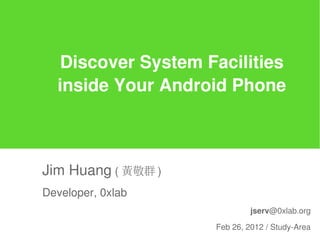 Discover System Facilities
  inside Your Android Phone



Jim Huang ( 黃敬群 )
Developer, 0xlab
                             jserv@0xlab.org

                    Feb 26, 2012 / Study-Area
 