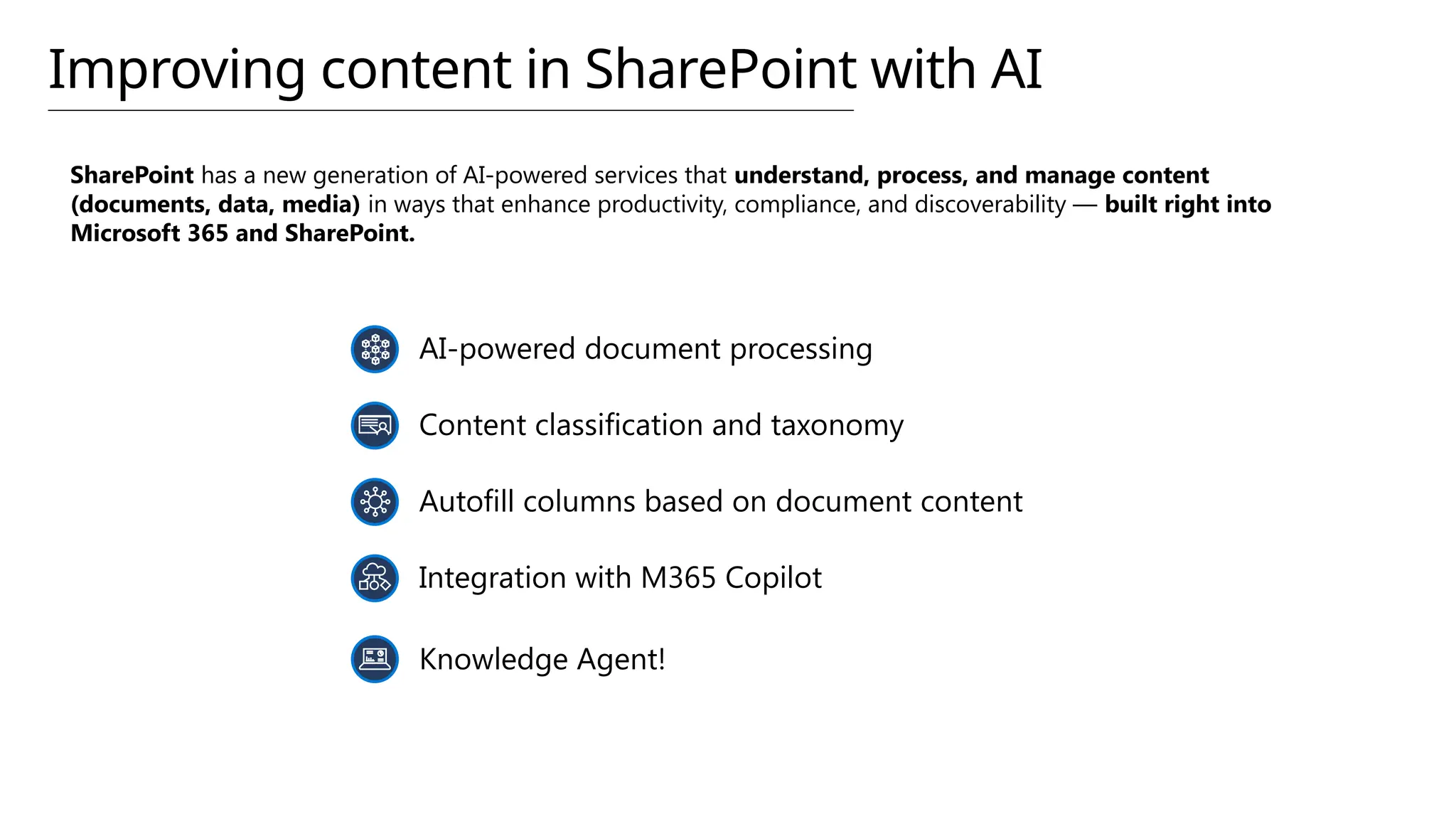 SharePoint has a new generation of AI-powered services that understand, process, and manage content
(documents, data, media) in ways that enhance productivity, compliance, and discoverability — built right into
Microsoft 365 and SharePoint.
AI-powered document processing
Content classification and taxonomy
Autofill columns based on document content
Integration with M365 Copilot
Knowledge Agent!
Improving content in SharePoint with AI
 