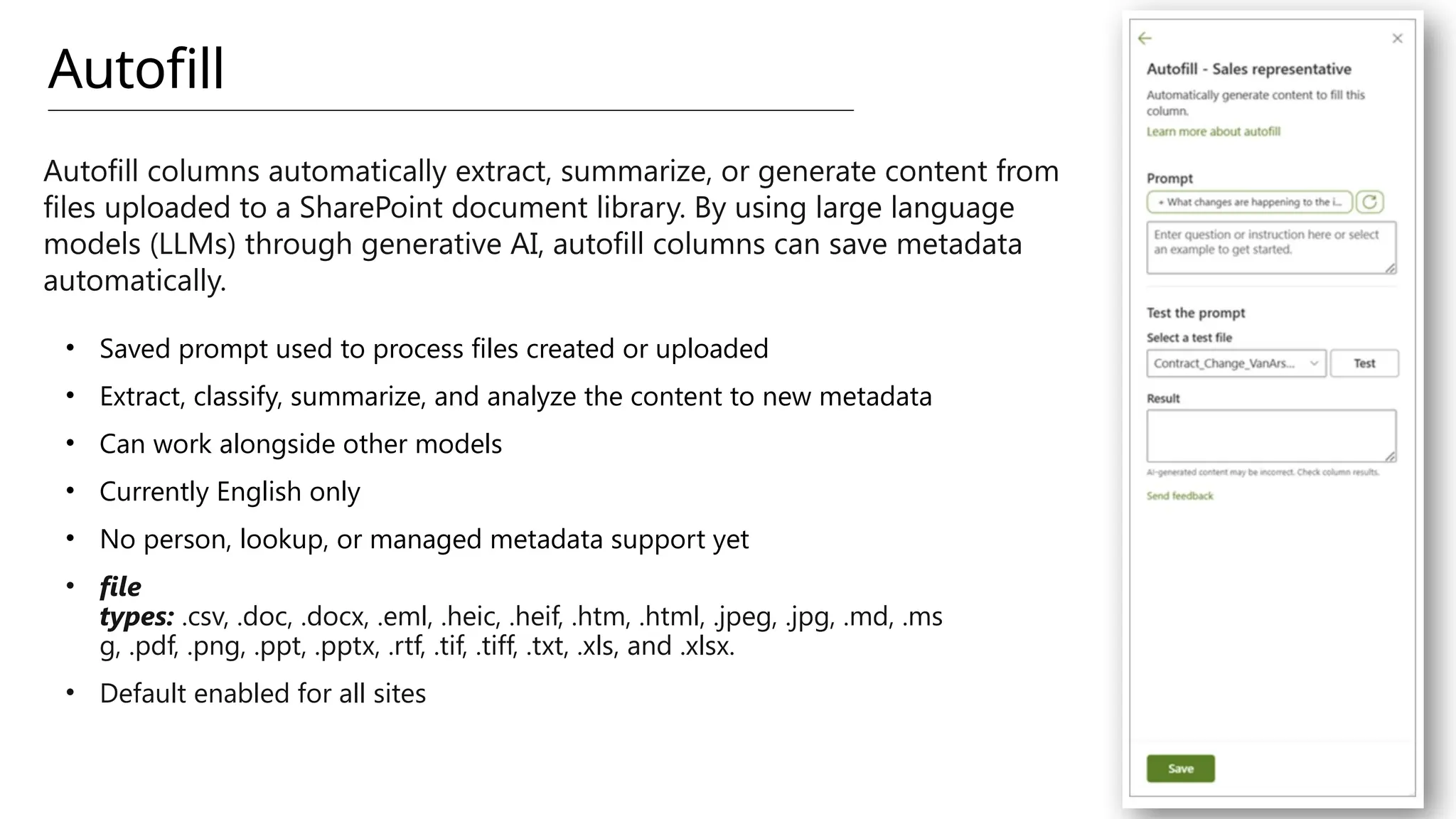 Autofill
Autofill columns automatically extract, summarize, or generate content from
files uploaded to a SharePoint document library. By using large language
models (LLMs) through generative AI, autofill columns can save metadata
automatically.
• Saved prompt used to process files created or uploaded
• Extract, classify, summarize, and analyze the content to new metadata
• Can work alongside other models
• Currently English only
• No person, lookup, or managed metadata support yet
• file
types: .csv, .doc, .docx, .eml, .heic, .heif, .htm, .html, .jpeg, .jpg, .md, .ms
g, .pdf, .png, .ppt, .pptx, .rtf, .tif, .tiff, .txt, .xls, and .xlsx.
• Default enabled for all sites
 