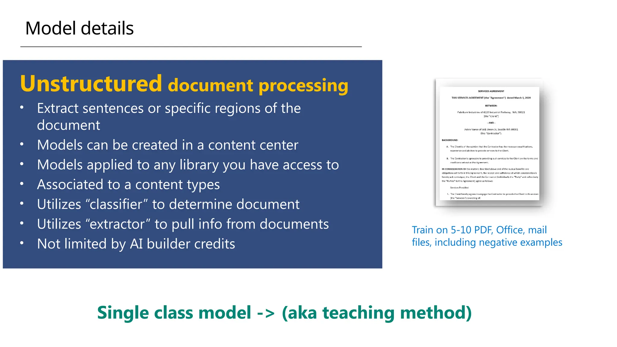 Unstructured document processing
• Extract sentences or specific regions of the
document
• Models can be created in a content center
• Models applied to any library you have access to
• Associated to a content types
• Utilizes “classifier” to determine document
• Utilizes “extractor” to pull info from documents
• Not limited by AI builder credits
Train on 5-10 PDF, Office, mail
files, including negative examples
Single class model -> (aka teaching method)
Model details
 
