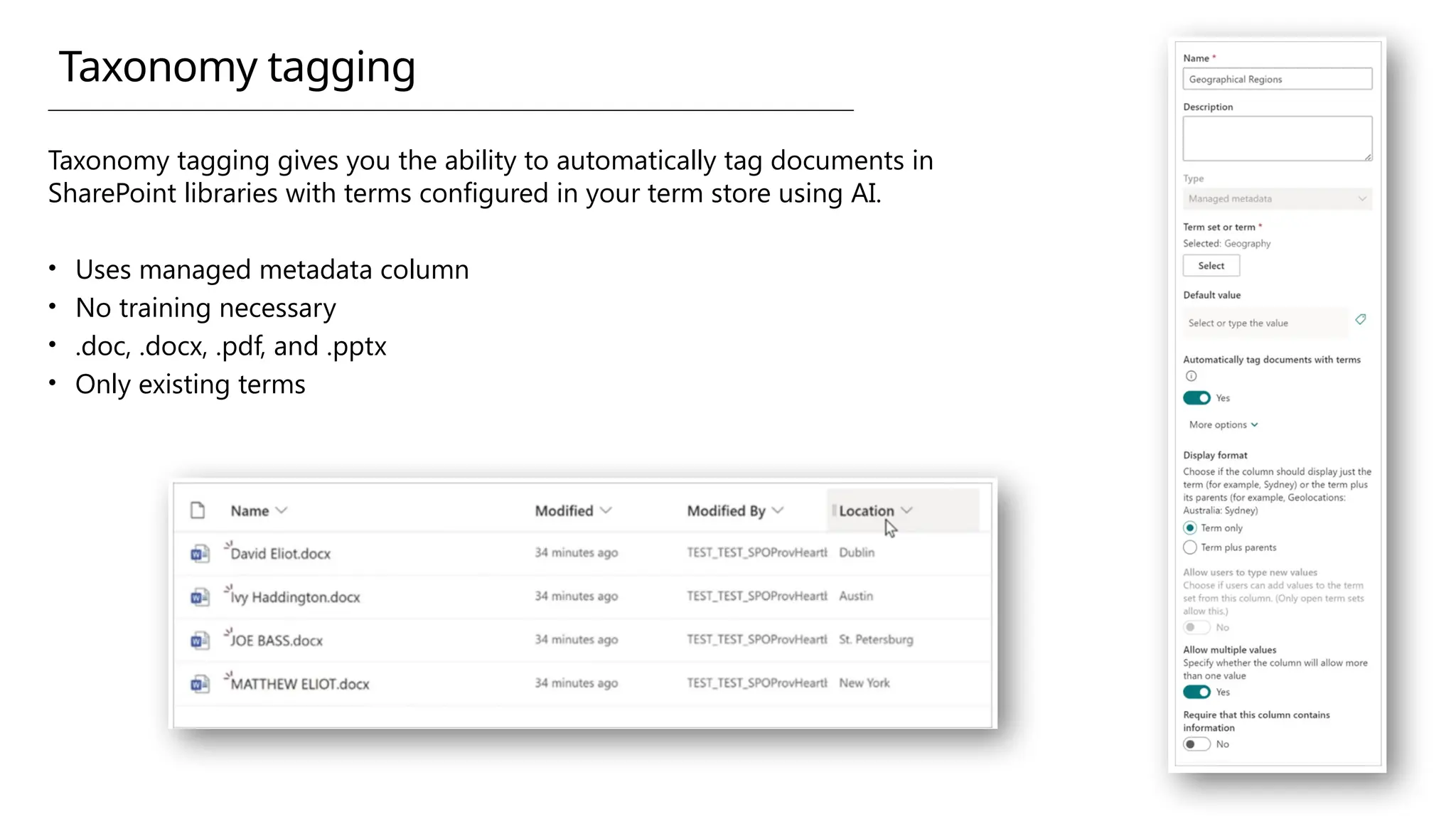Taxonomy tagging gives you the ability to automatically tag documents in
SharePoint libraries with terms configured in your term store using AI.
• Uses managed metadata column
• No training necessary
• .doc, .docx, .pdf, and .pptx
• Only existing terms
Taxonomy tagging
 