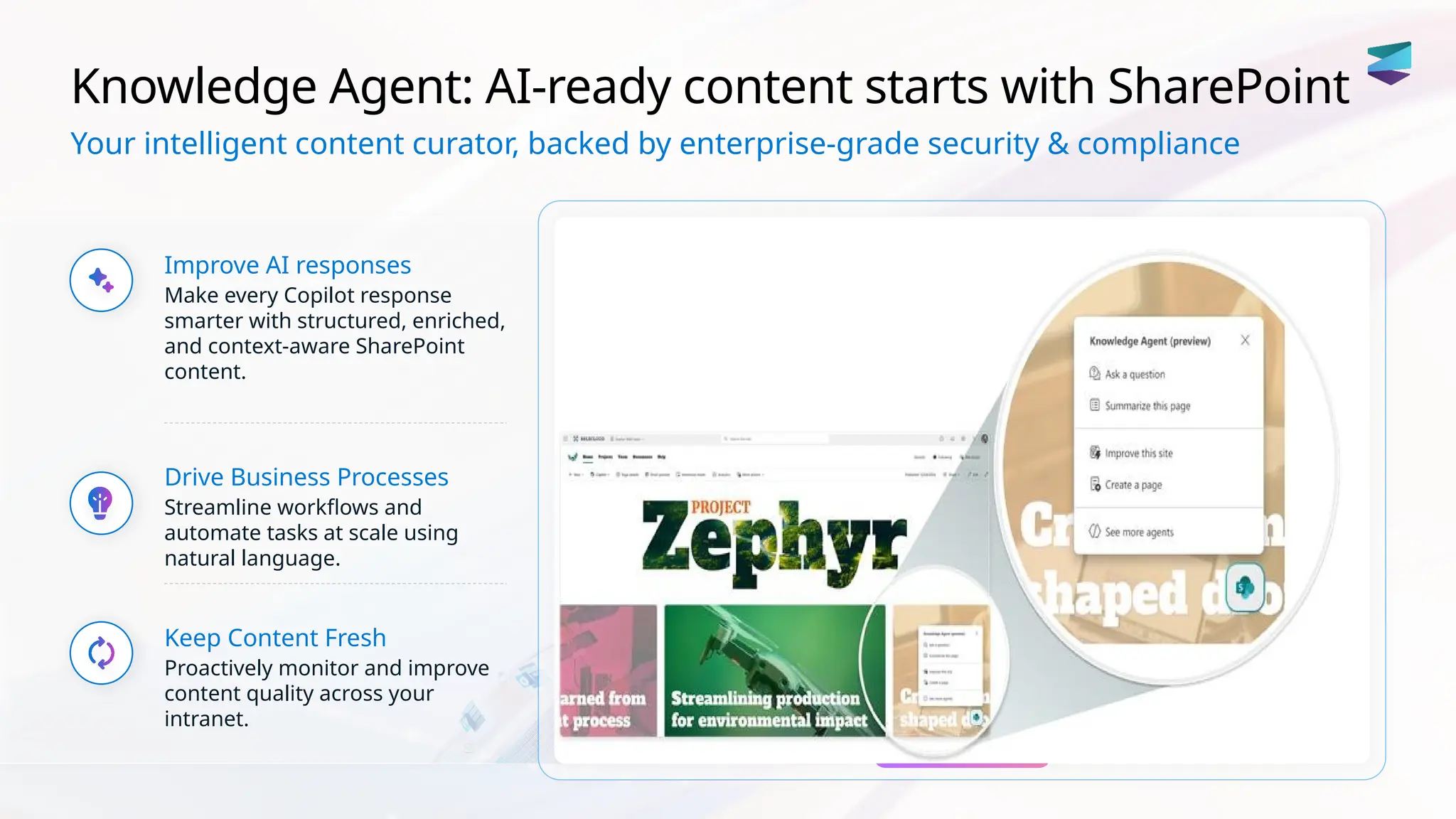 Knowledge Agent: AI-ready content starts with SharePoint
Your intelligent content curator, backed by enterprise-grade security & compliance
Improve AI responses
Make every Copilot response
smarter with structured, enriched,
and context-aware SharePoint
content.
Drive Business Processes
Streamline workflows and
automate tasks at scale using
natural language.
Keep Content Fresh
Proactively monitor and improve
content quality across your
intranet.
 