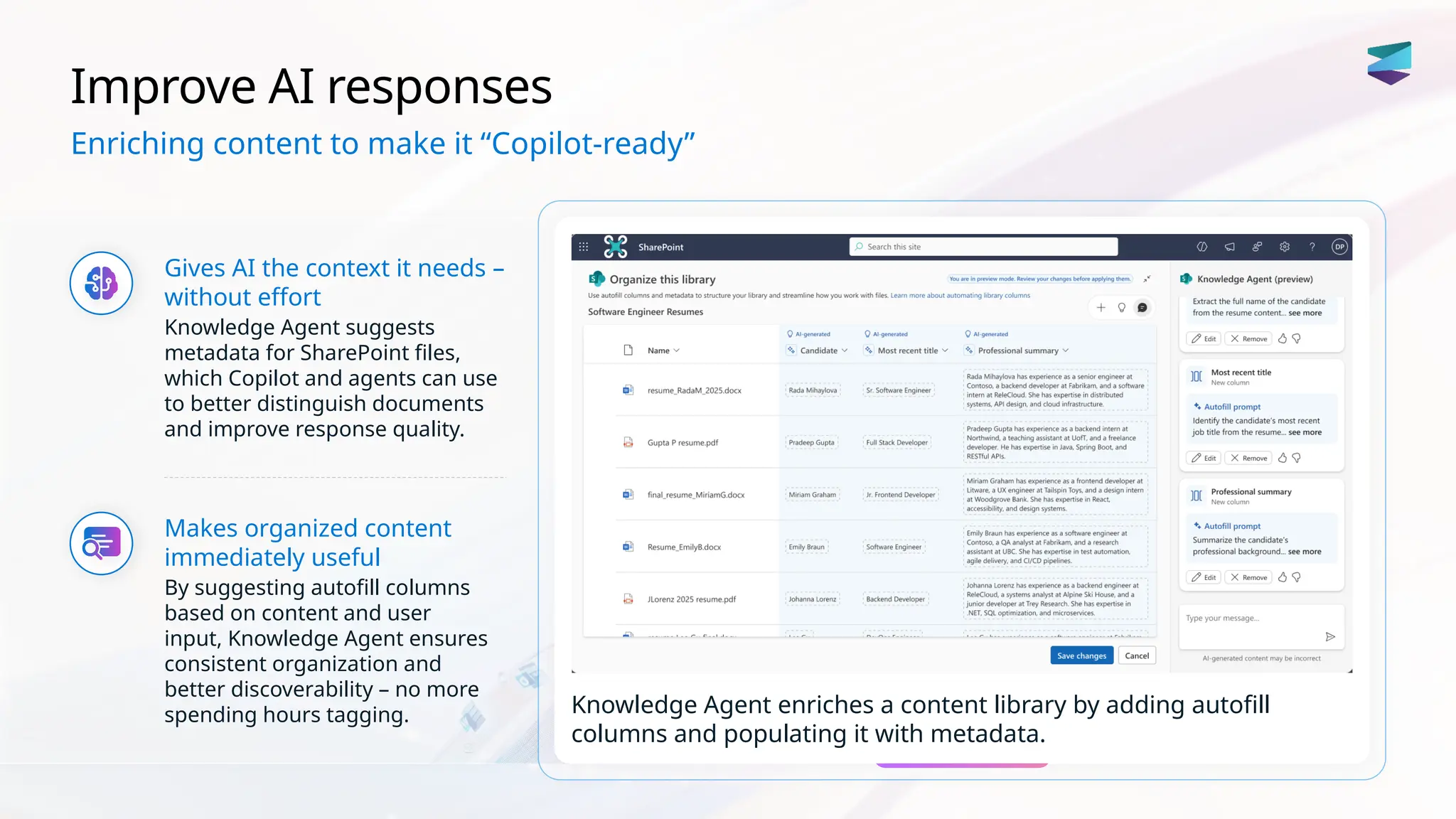 Improve AI responses
Gives AI the context it needs –
without effort
Knowledge Agent suggests
metadata for SharePoint files,
which Copilot and agents can use
to better distinguish documents
and improve response quality.
Makes organized content
immediately useful
By suggesting autofill columns
based on content and user
input, Knowledge Agent ensures
consistent organization and
better discoverability – no more
spending hours tagging. Knowledge Agent enriches a content library by adding autofill
columns and populating it with metadata.
Enriching content to make it “Copilot-ready”
 
