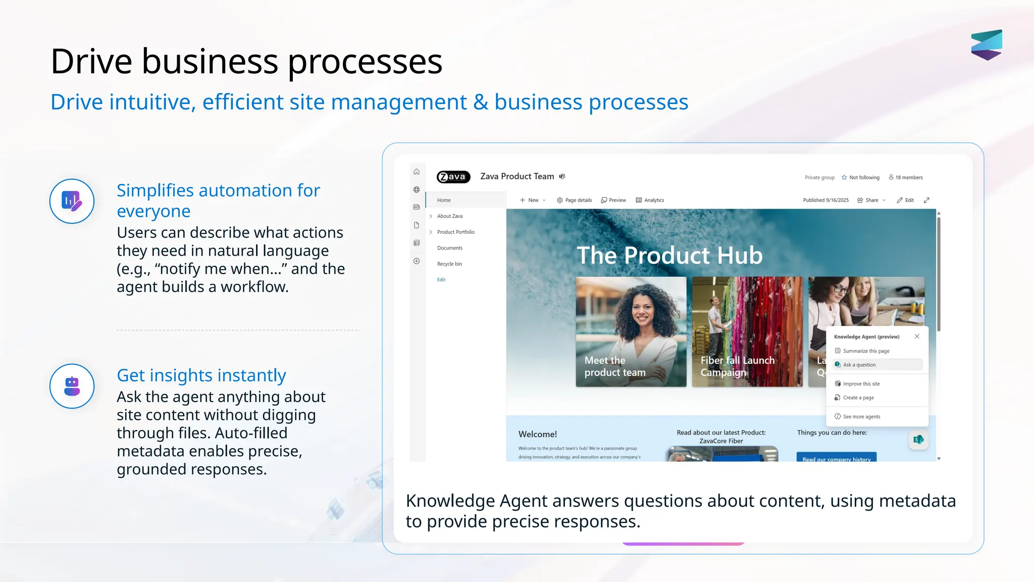 Drive business processes
Simplifies automation for
everyone
Users can describe what actions
they need in natural language
(e.g., “notify me when…” and the
agent builds a workflow.
Get insights instantly
Ask the agent anything about
site content without digging
through files. Auto-filled
metadata enables precise,
grounded responses.
Knowledge Agent answers questions about content, using metadata
to provide precise responses.
Drive intuitive, efficient site management & business processes
 