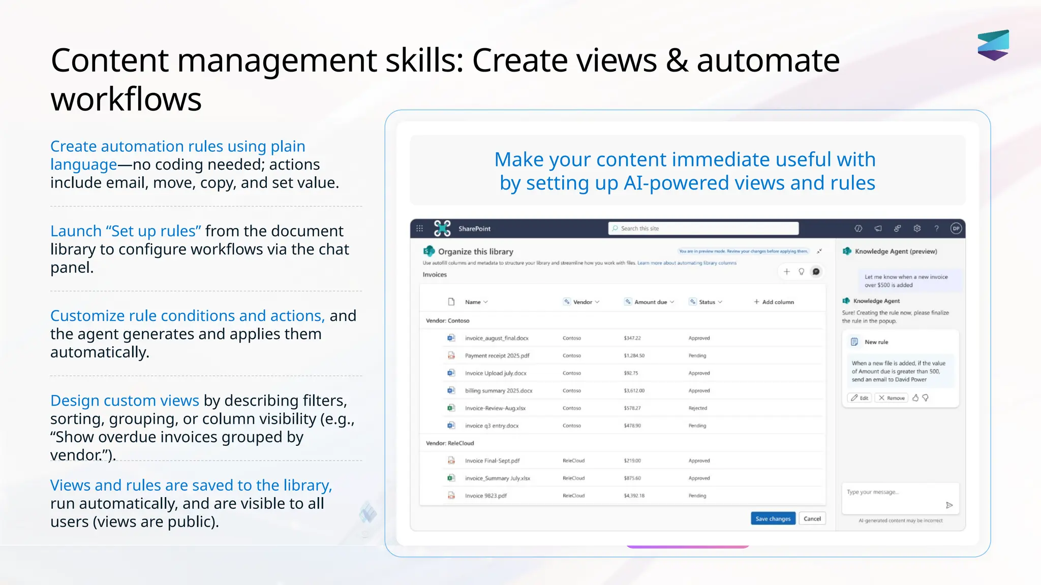 Content management skills: Create views & automate
workflows
Create automation rules using plain
language—no coding needed; actions
include email, move, copy, and set value.
Launch “Set up rules” from the document
library to configure workflows via the chat
panel.
Customize rule conditions and actions, and
the agent generates and applies them
automatically.
Design custom views by describing filters,
sorting, grouping, or column visibility (e.g.,
“Show overdue invoices grouped by
vendor.”).
Views and rules are saved to the library,
run automatically, and are visible to all
users (views are public).
Make your content immediate useful with
by setting up AI-powered views and rules
 