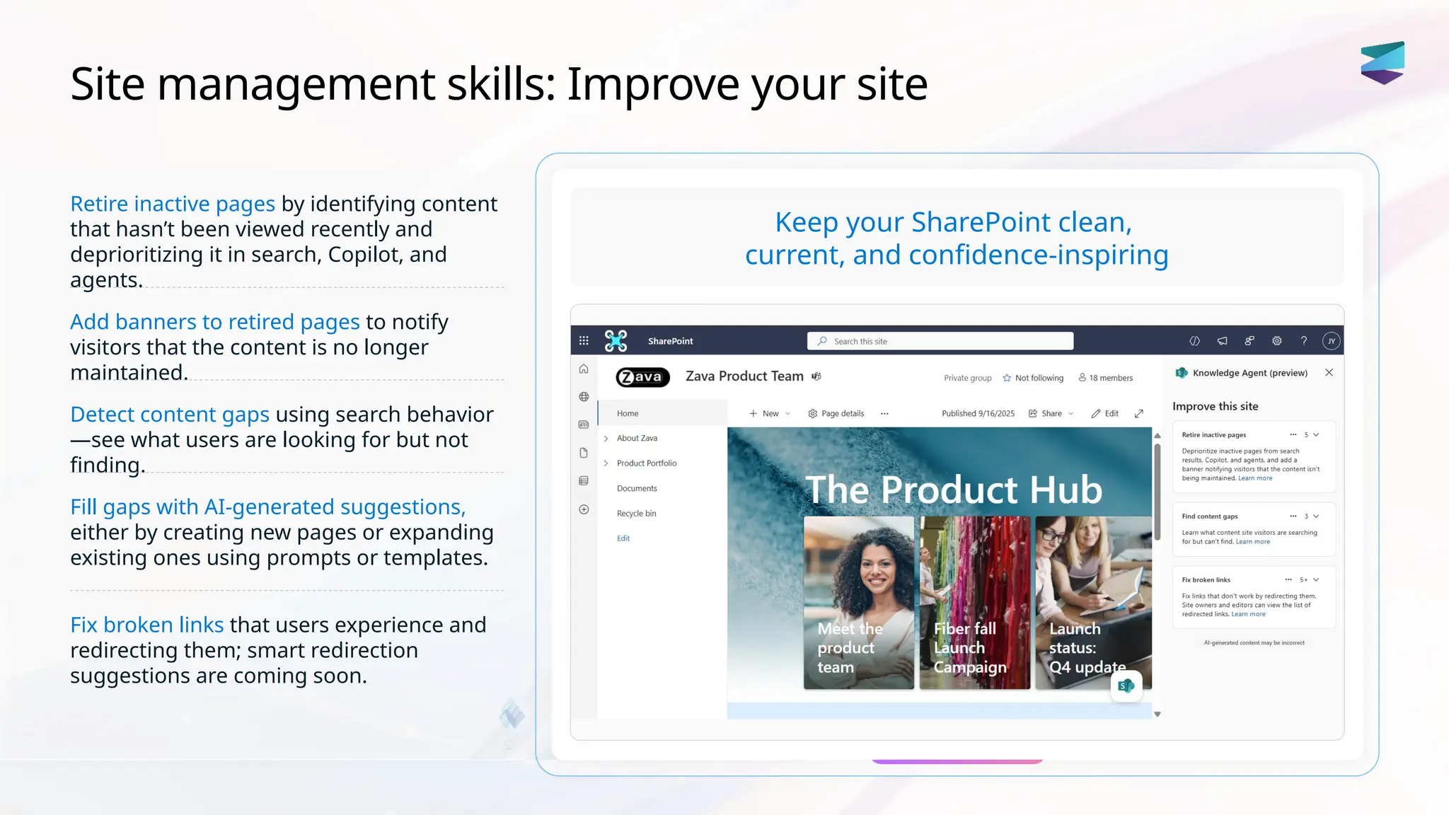 Site management skills: Improve your site
Retire inactive pages by identifying content
that hasn’t been viewed recently and
deprioritizing it in search, Copilot, and
agents.
Add banners to retired pages to notify
visitors that the content is no longer
maintained.
Detect content gaps using search behavior
—see what users are looking for but not
finding.
Fill gaps with AI-generated suggestions,
either by creating new pages or expanding
existing ones using prompts or templates.
Fix broken links that users experience and
redirecting them; smart redirection
suggestions are coming soon.
Keep your SharePoint clean,
current, and confidence-inspiring
 