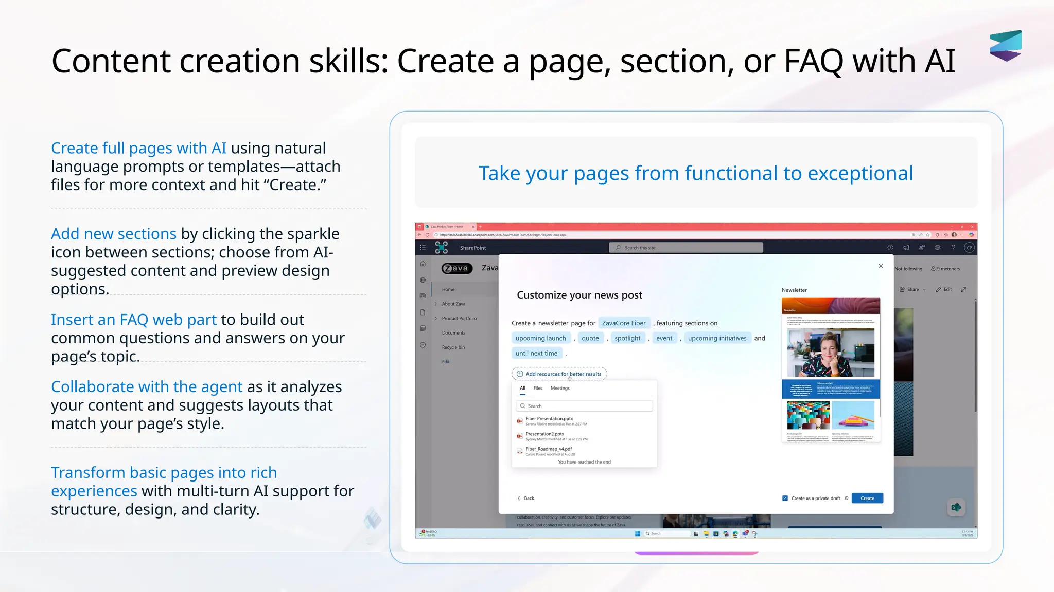 Content creation skills: Create a page, section, or FAQ with AI
Create full pages with AI using natural
language prompts or templates—attach
files for more context and hit “Create.”
Add new sections by clicking the sparkle
icon between sections; choose from AI-
suggested content and preview design
options.
Insert an FAQ web part to build out
common questions and answers on your
page’s topic.
Collaborate with the agent as it analyzes
your content and suggests layouts that
match your page’s style.
Transform basic pages into rich
experiences with multi-turn AI support for
structure, design, and clarity.
Take your pages from functional to exceptional
 