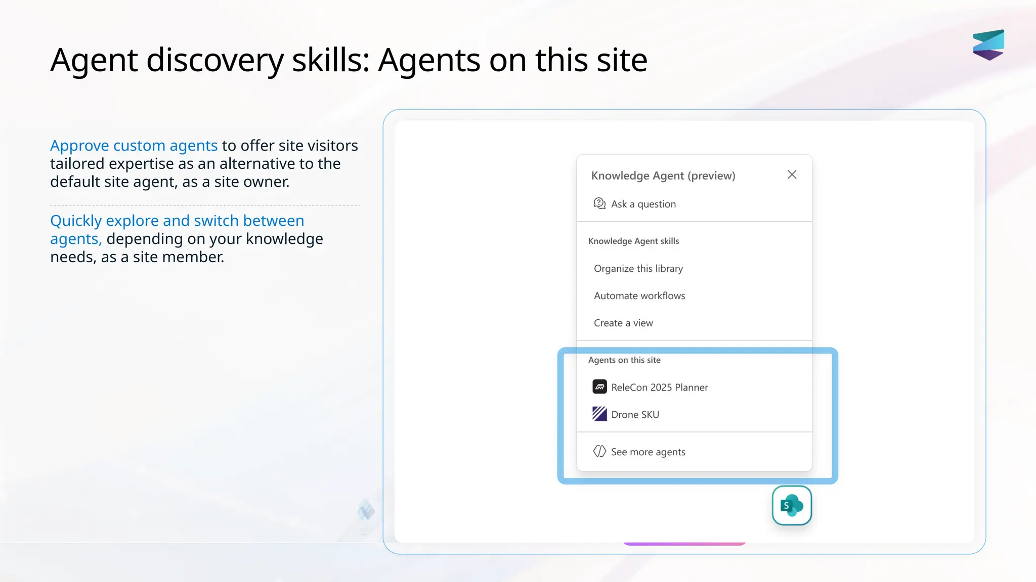 Agent discovery skills: Agents on this site
Approve custom agents to offer site visitors
tailored expertise as an alternative to the
default site agent, as a site owner.
Quickly explore and switch between
agents, depending on your knowledge
needs, as a site member.
 