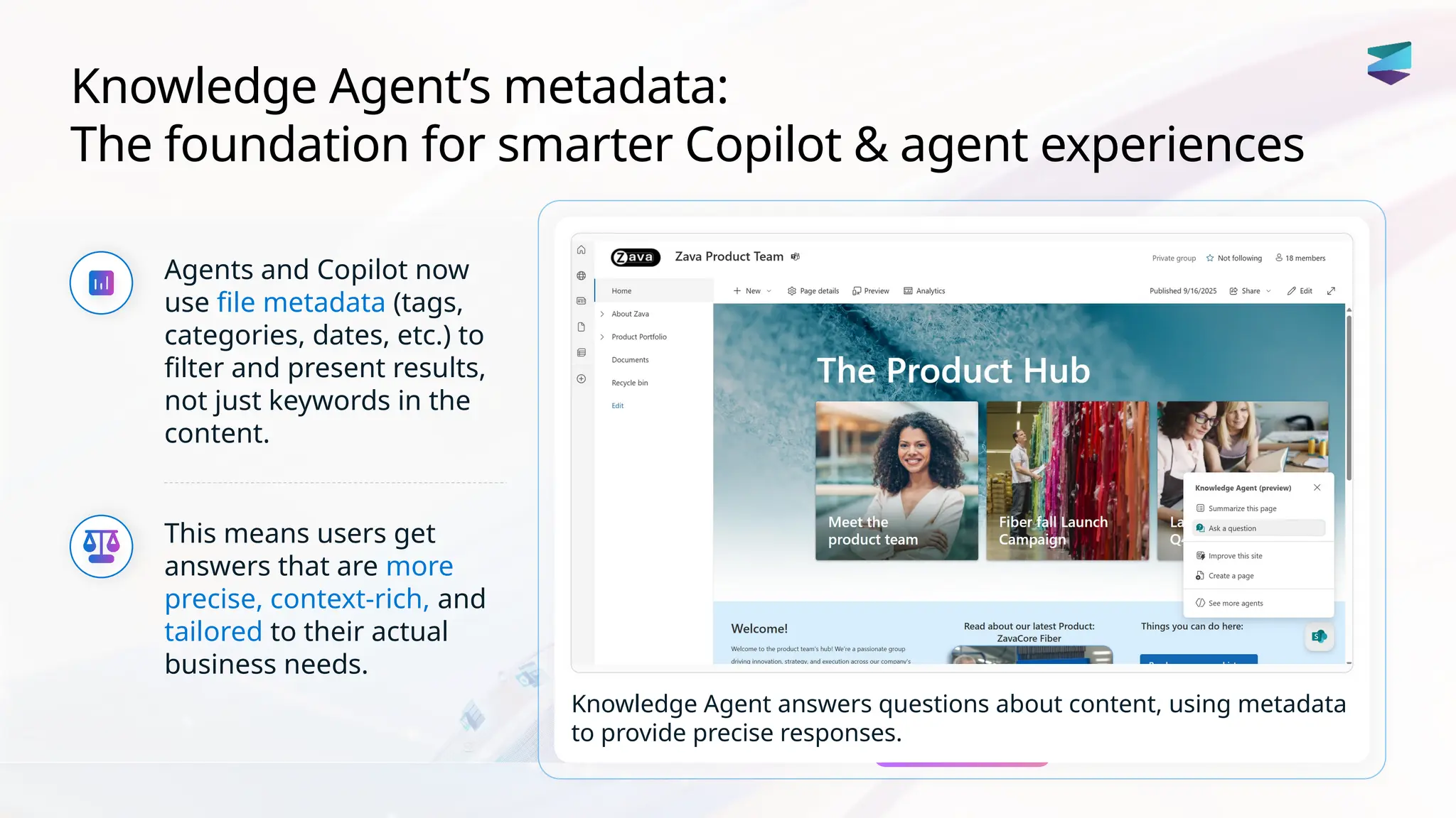 Knowledge Agent’s metadata:
The foundation for smarter Copilot & agent experiences
Agents and Copilot now
use file metadata (tags,
categories, dates, etc.) to
filter and present results,
not just keywords in the
content.
This means users get
answers that are more
precise, context-rich, and
tailored to their actual
business needs.
Knowledge Agent answers questions about content, using metadata
to provide precise responses.
 