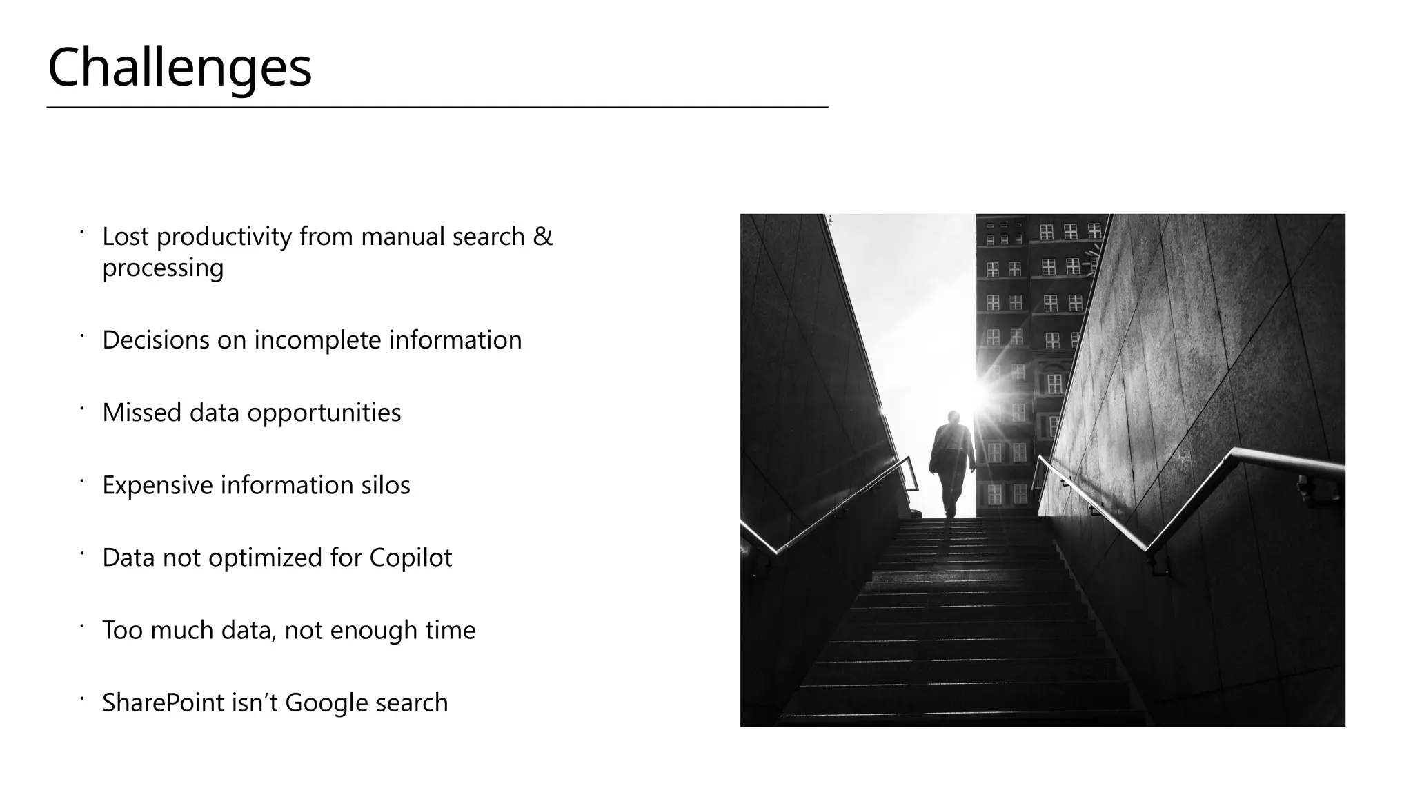 Challenges
 Lost productivity from manual search &
processing
 Decisions on incomplete information
 Missed data opportunities
 Expensive information silos
 Data not optimized for Copilot
 Too much data, not enough time
 SharePoint isn’t Google search
 