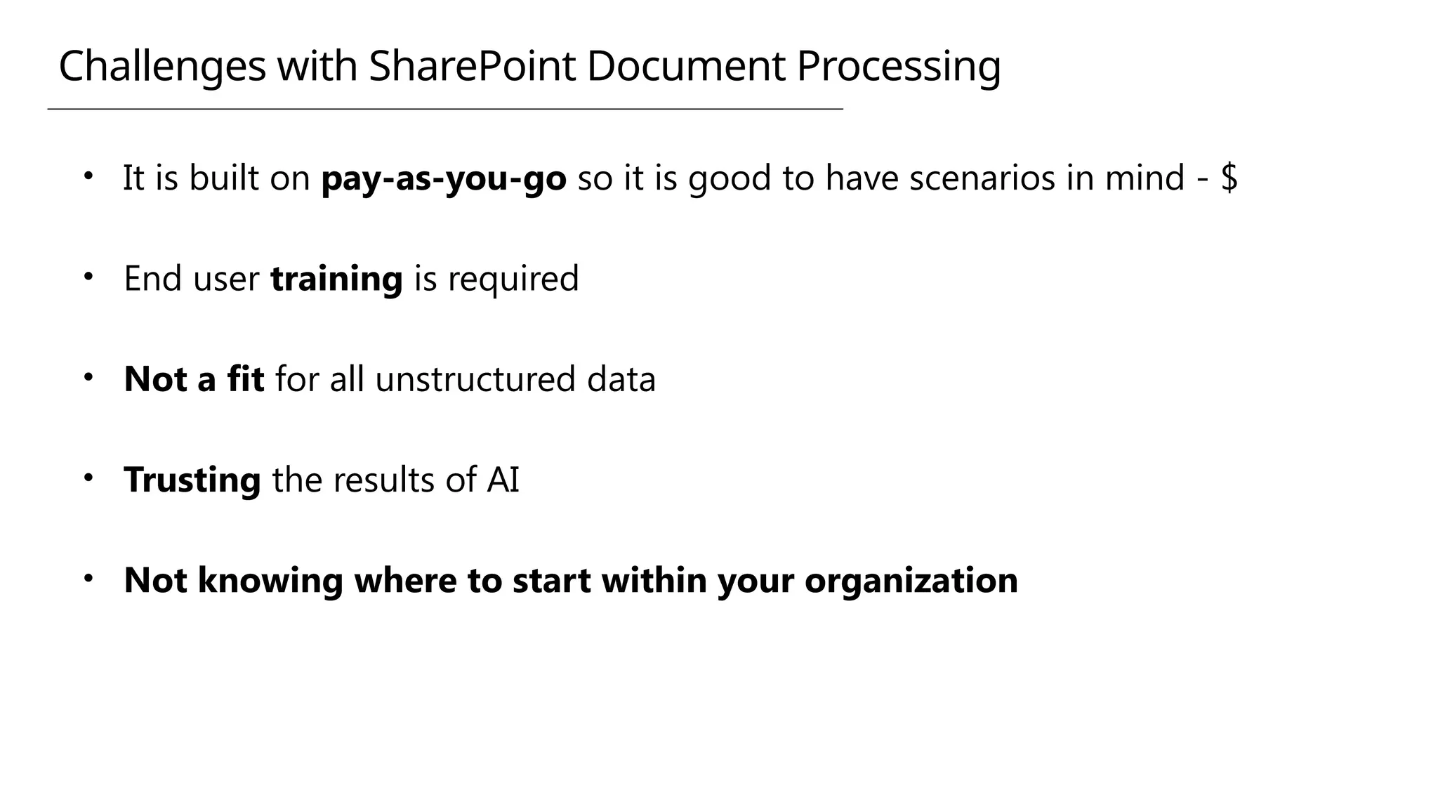 Challenges with SharePoint Document Processing
• It is built on pay-as-you-go so it is good to have scenarios in mind - $
• End user training is required
• Not a fit for all unstructured data
• Trusting the results of AI
• Not knowing where to start within your organization
 